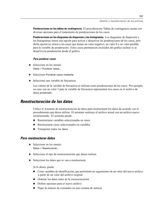197

                                                                     Gestión y transformación de los archivos


         Ponderaciones en las tablas de contingencia. El procedimiento Tablas de contingencia cuenta con
         diversas opciones para el tratamiento de ponderaciones de los casos.
         Ponderaciones en los diagramas de dispersión y los histogramas. Los diagramas de dispersión y
         los histogramas tienen una opción para activar y desactivar las ponderaciones de los casos, pero
         dicha opción no afecta a los casos que tienen un valor negativo, un valor 0 o un valor perdido
         para la variable de ponderación. Estos casos permanecen excluidos del gráfico incluso si se
         desactiva la ponderación desde el gráfico.

         Para ponderar casos

      E Seleccione en los menús:
         Datos > Ponderar casos...

      E Seleccione Ponderar casos mediante.

      E Seleccione una variable de frecuencia.

         Los valores de la variable de frecuencia se utilizan como ponderaciones de los casos. Por ejemplo,
         un caso con un valor 3 para la variable de frecuencia representará tres casos en el archivo de
         datos ponderado.


Reestructuración de los datos
         Utilice el Asistente de reestructuración de datos para reestructurar los datos de acuerdo con el
         procedimiento que desee utilizar. El asistente sustituye el archivo actual con un archivo nuevo
         reestructurado. El asistente puede:
            Reestructurar variables seleccionadas en casos
            Reestructurar casos seleccionados en variables
            Transponer todos los datos


Para reestructurar datos
      E Seleccione en los menús:
         Datos > Reestructurar...

      E Seleccione el tipo de reestructuración que desea realizar.

      E Seleccione los datos que se van a reestructurar.

         Si lo desea, puede:
            Crear variables de identificación, que permitirán un seguimiento de un valor del nuevo archivo
             a partir de un valor del archivo original
            Ordenar los datos antes de la reestructuración
            Definir opciones para el nuevo archivo
            Pegar la sintaxis de comandos en una ventana de sintaxis
 