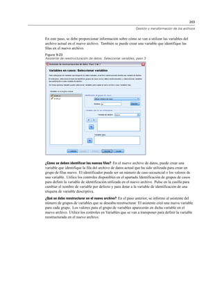 203

                                                              Gestión y transformación de los archivos


En este paso, se debe proporcionar información sobre cómo se van a utilizar las variables del
archivo actual en el nuevo archivo. También se puede crear una variable que identifique las
filas en el nuevo archivo.
Figura 9-23
Asistente de reestructuración de datos: Seleccionar variables, paso 3




¿Cómo se deben identificar las nuevas filas? En el nuevo archivo de datos, puede crear una
variable que identifique la fila del archivo de datos actual que ha sido utilizada para crear un
grupo de filas nuevo. El identificador puede ser un número de caso secuencial o los valores de
una variable. Utilice los controles disponibles en el apartado Identificación de grupos de casos
para definir la variable de identificación utilizada en el nuevo archivo. Pulse en la casilla para
cambiar el nombre de variable por defecto y para dotar a la variable de identificación de una
etiqueta de variable descriptiva.
¿Qué se debe reestructurar en el nuevo archivo? En el paso anterior, se informo al asistente del
número de grupos de variables que se deseaba reestructurar. El asistente creó una nueva variable
para cada grupo. Los valores para el grupo de variables aparecerán en dicha variable en el
nuevo archivo. Utilice los controles en Variables que se van a transponer para definir la variable
reestructurada en el nuevo archivo.
 
