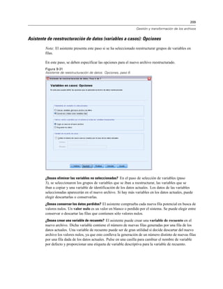 209

                                                                   Gestión y transformación de los archivos


Asistente de reestructuración de datos (variables a casos): Opciones
        Nota: El asistente presenta este paso si se ha seleccionado reestructurar grupos de variables en
        filas.

        En este paso, se deben especificar las opciones para el nuevo archivo reestructurado.
        Figura 9-31
        Asistente de reestructuración de datos: Opciones, paso 6




        ¿Desea eliminar las variables no seleccionadas? En el paso de selección de variables (paso
        3), se seleccionaron los grupos de variables que se iban a reestructurar, las variables que se
        iban a copiar y una variable de identificación de los datos actuales. Los datos de las variables
        seleccionadas aparecerán en el nuevo archivo. Si hay más variables en los datos actuales, puede
        elegir descartarlas o conservarlas.
        ¿Desea conservar los datos perdidos? El asistente comprueba cada nueva fila potencial en busca de
        valores nulos. Un valor nulo es un valor en blanco o perdido por el sistema. Se puede elegir entre
        conservar o descartar las filas que contienen sólo valores nulos.
        ¿Desea crear una variable de recuento? El asistente puede crear una variable de recuento en el
        nuevo archivo. Dicha variable contiene el número de nuevas filas generadas por una fila de los
        datos actuales. Una variable de recuento puede ser de gran utilidad si decide descartar del nuevo
        archivo los valores nulos, ya que esto conlleva la generación de un número distinto de nuevas filas
        por una fila dada de los datos actuales. Pulse en una casilla para cambiar el nombre de variable
        por defecto y proporcionar una etiqueta de variable descriptiva para la variable de recuento.
 