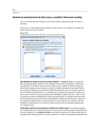 210

Capítulo 9


Asistente de reestructuración de datos (casos a variables): Seleccionar variables
             Nota: El asistente presenta este paso si se ha seleccionado reestructurar grupos de casos en
             columnas.

             En este paso, se debe proporcionar información sobre cómo se van a utilizar las variables del
             archivo actual en el nuevo archivo.
             Figura 9-32
             Asistente de reestructuración de datos: Seleccionar variables, paso 2




             ¿Qué identifica los grupos de casos en los datos actuales? Un grupo de casos es un grupo de
             filas relacionadas porque miden la misma unidad de observación, por ejemplo, un individuo o
             una institución. El asistente necesita conocer cuáles son las variables del archivo actual que
             identifican los grupos de casos para que se pueda consolidar cada grupo en una única fila del
             nuevo archivo. Desplace las variables que identifican grupos de casos en el archivo actual a la
             lista de Variables de identificación. Las variables que se utilizan para segmentar el archivo de
             datos actual se utilizan de forma automática para identificar los grupos de casos. Cada vez que
             se encuentra una nueva combinación de valores de identificación, el asistente creará una nueva
             fila, de manera que los casos del archivo actual deberán ordenarse en función de los valores de
             las variables de identificación, en el mismo orden en el que aparecen las variables en la lista
             Variables de identificación. Si el archivo de datos actual no está aún ordenado, podrá hacerlo
             en el siguiente paso.
             ¿Cómo deben crearse los nuevos grupos de variables en el archivo nuevo? En los datos originales,
             una variable aparece en una única columna. En el nuevo archivo de datos, dicha variable aparecerá
             en varias columnas. Las variables de índice son variables existentes en los datos actuales que el
             asistente deberá utilizar para crear las nuevas columnas. Los datos reestructurados contendrán una
 