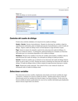5

                                                                                         Conceptos básicos


       Figura 1-2
       Cuadro de diálogo con tamaño ajustado




Controles del cuadro de diálogo
       Existen cinco controles estándares en la mayoría de los cuadros de diálogo:
       Aceptar o Ejecutar. Ejecuta el procedimiento. Después de seleccionar las variables y elegir las
       especificaciones adicionales, pulse en Aceptar para ejecutar el procedimiento y cerrar el cuadro de
       diálogo. Algunos cuadros de diálogo tienen un botón Ejecutar en lugar del botón Aceptar.
       Pegar. Genera la sintaxis de comandos a partir de las selecciones del cuadro de diálogo y la
       pega en la ventana de sintaxis. A continuación, puede personalizar los comandos con funciones
       adicionales que no se encuentran disponibles en los cuadros de diálogo.
       Restablecer. Desactiva las variables en las listas de variables seleccionadas y restablece todas las
       especificaciones del cuadro de diálogo y los subcuadros de diálogo al estado por defecto.
       Cancelar. Cancela los cambios que se realizaron en las selecciones del cuadro de diálogo desde la
       última vez que se abrió y lo cierra. Durante una sesión se mantienen las selecciones del cuadro de
       diálogo. El cuadro de diálogo retiene el último conjunto de especificaciones hasta que se anulan.
       Ayuda. Proporciona ayuda contextual. Este control le lleva a una ventana de Ayuda con
       información sobre el cuadro de diálogo actual.


Seleccionar variables
       Para seleccionar una única variable, simplemente selecciónela en la lista de variables de origen
       y arrástrela y colóquela en la lista de variables de destino. También puede utilizar el botón de
       dirección para mover las variables de la lista de origen a las listas de destino. Si sólo existe una
       lista de variables de destino, puede pulsar dos veces en las variables individuales para desplazarlas
       desde la lista de origen hasta la de destino.
 
