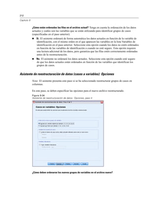 212

Capítulo 9


             ¿Cómo están ordenadas las filas en el archivo actual? Tenga en cuenta la ordenación de los datos
             actuales y cuáles son las variables que se están utilizando para identificar grupos de casos
             (especificadas en el paso anterior).
                Sí. El asistente ordenará de forma automática los datos actuales en función de la variable de
                 identificación, con el mismo orden en el que aparecen las variables en la lista Variables de
                 identificación en el paso anterior. Seleccione esta opción cuando los datos no estén ordenados
                 en función de las variables de identificación o cuando no esté seguro. Esta opción requiere
                 una lectura adicional de los datos, pero garantiza que las filas estén correctamente ordenadas
                 antes de la reestructuración.
                No. El asistente no ordenará los datos actuales. Seleccione esta opción cuando esté seguro
                 de que los datos actuales están ordenados en función de las variables que identifican los
                 grupos de casos.


Asistente de reestructuración de datos (casos a variables): Opciones
             Nota: El asistente presenta este paso si se ha seleccionado reestructurar grupos de casos en
             columnas.

             En este paso, se deben especificar las opciones para el nuevo archivo reestructurado.
             Figura 9-34
             Asistente de reestructuración de datos: Opciones, paso 4




             ¿Cómo deben ordenarse los nuevos grupos de variables en el archivo nuevo?
 
