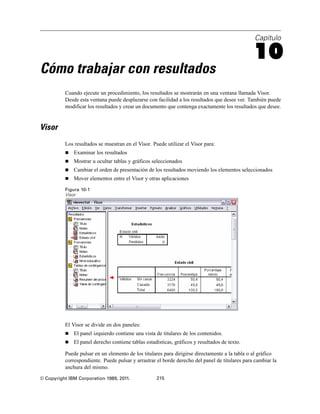 Capítulo

                                                                                                10
Cómo trabajar con resultados
          Cuando ejecute un procedimiento, los resultados se mostrarán en una ventana llamada Visor.
          Desde esta ventana puede desplazarse con facilidad a los resultados que desee ver. También puede
          modificar los resultados y crear un documento que contenga exactamente los resultados que desee.


Visor
          Los resultados se muestran en el Visor. Puede utilizar el Visor para:
             Examinar los resultados
             Mostrar u ocultar tablas y gráficos seleccionados
             Cambiar el orden de presentación de los resultados moviendo los elementos seleccionados
             Mover elementos entre el Visor y otras aplicaciones

          Figura 10-1
          Visor




          El Visor se divide en dos paneles:
             El panel izquierdo contiene una vista de titulares de los contenidos.
             El panel derecho contiene tablas estadísticas, gráficos y resultados de texto.

          Puede pulsar en un elemento de los titulares para dirigirse directamente a la tabla o al gráfico
          correspondiente. Puede pulsar y arrastrar el borde derecho del panel de titulares para cambiar la
          anchura del mismo.
© Copyright IBM Corporation 1989, 2011.             215
 