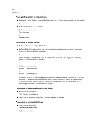 218

Capítulo 10


      Para expandir y contraer la vista de titulares
       E Pulse en el cuadro situado a la izquierda del elemento de los titulares que desee contraer o expandir.

              o
       E Pulse en el elemento de los titulares.

       E Seleccione en los menús:
              Ver > Contraer

              o
              Ver > Expandir


      Para cambiar el nivel de titulares
       E Pulse en el elemento del panel de titulares.

       E Pulse en la flecha izquierda de la barra de herramientas de titulares para ascender el elemento
              (mueva el elemento hacia la izquierda).
              o
              Pulse en la flecha derecha de la barra de herramientas de titulares para degradar el elemento
              (mueva el elemento hacia la derecha).
              o
       E Seleccione en los menús:
              Edición > Titular > Ascender

              o
              Edición > Titular > Degradar

              El cambio del nivel de titulares es particularmente útil después de mover elementos en el nivel de
              titulares. El desplazamiento de elementos puede cambiar el nivel de titulares de los elementos
              y puede utilizar los botones de flecha izquierda y derecha de la barra de herramientas de los
              titulares para restaurar el nivel de titulares original.

      Para cambiar el tamaño de elementos de los titulares
       E Seleccione en los menús:
              Ver > Tamaño de los titulares

       E Seleccione el tamaño de los titulares (Pequeño, Mediano o Grande).


      Para cambiar la fuente de los titulares
       E Seleccione en los menús:
              Ver > Fuente de los titulares...

       E Seleccione una fuente.
 