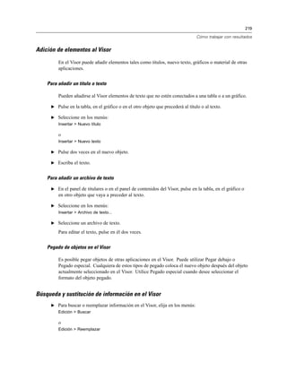 219

                                                                                 Cómo trabajar con resultados


Adición de elementos al Visor

         En el Visor puede añadir elementos tales como títulos, nuevo texto, gráficos o material de otras
         aplicaciones.


    Para añadir un título o texto

         Pueden añadirse al Visor elementos de texto que no estén conectados a una tabla o a un gráfico.

     E Pulse en la tabla, en el gráfico o en el otro objeto que precederá al título o al texto.

     E Seleccione en los menús:
         Insertar > Nuevo título

         o
         Insertar > Nuevo texto

     E Pulse dos veces en el nuevo objeto.

     E Escriba el texto.


    Para añadir un archivo de texto

     E En el panel de titulares o en el panel de contenidos del Visor, pulse en la tabla, en el gráfico o
         en otro objeto que vaya a preceder al texto.

     E Seleccione en los menús:
         Insertar > Archivo de texto...

     E Seleccione un archivo de texto.

         Para editar el texto, pulse en él dos veces.


    Pegado de objetos en el Visor

         Es posible pegar objetos de otras aplicaciones en el Visor. Puede utilizar Pegar debajo o
         Pegado especial. Cualquiera de estos tipos de pegado coloca el nuevo objeto después del objeto
         actualmente seleccionado en el Visor. Utilice Pegado especial cuando desee seleccionar el
         formato del objeto pegado.


Búsqueda y sustitución de información en el Visor
     E Para buscar o reemplazar información en el Visor, elija en los menús:
         Edición > Buscar

         o
         Edición > Reemplazar
 