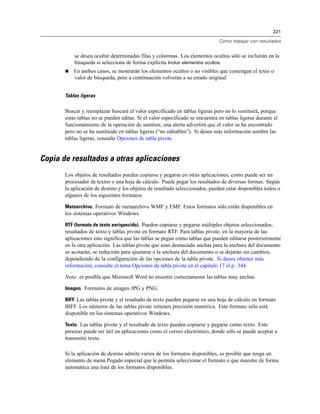 221

                                                                               Cómo trabajar con resultados


           se desea ocultar determinadas filas y columnas. Los elementos ocultos sólo se incluirán en la
           búsqueda si selecciona de forma explícita Incluir elementos ocultos.
          En ambos casos, se mostrarán los elementos ocultos o no visibles que contengan el texto o
           valor de búsqueda, pero a continuación volverán a su estado original.


       Tablas ligeras

       Buscar y reemplazar buscará el valor especificado en tablas ligeras pero no lo sustituirá, porque
       estas tablas no se pueden editar. Si el valor especificado se encuentra en tablas ligeras durante el
       funcionamiento de la operación de sustituir, una alerta advertirá que el valor se ha encontrado
       pero no se ha sustituido en tablas ligeras (“no editables”). Si desea más información sombre las
       tablas ligeras, consulte Opciones de tabla pivote


Copia de resultados a otras aplicaciones
       Los objetos de resultados pueden copiarse y pegarse en otras aplicaciones, como puede ser un
       procesador de textos o una hoja de cálculo. Puede pegar los resultados de diversas formas. Según
       la aplicación de destino y los objetos de resultado seleccionados, pueden estar disponibles todos o
       algunos de los siguientes formatos:

       Metaarchivo. Formato de metaarchivo WMF y EMF. Estos formatos sólo están disponibles en
       los sistemas operativos Windows.

       RTF (formato de texto enriquecido). Pueden copiarse y pegarse múltiples objetos seleccionados,
       resultados de texto y tablas pivote en formato RTF. Para tablas pivote, en la mayoría de las
       aplicaciones esto significa que las tablas se pegan como tablas que pueden editarse posteriormente
       en la otra aplicación. Las tablas pivote que sean demasiado anchas para la anchura del documento
       se acotarán, se reducirán para ajustarse a la anchura del documento o se dejarán sin cambios,
       dependiendo de la configuración de las opciones de la tabla pivote. Si desea obtener más
       información, consulte el tema Opciones de tabla pivote en el capítulo 17 el p. 344.

       Nota: es posible que Microsoft Word no muestre correctamente las tablas muy anchas.

       Imagen. Formatos de imagen JPG y PNG.

       BIFF. Las tablas pivote y el resultado de texto pueden pegarse en una hoja de cálculo en formato
       BIFF. Los números de las tablas pivote retienen precisión numérica. Este formato sólo está
       disponible en los sistemas operativos Windows.

       Texto. Las tablas pivote y el resultado de texto pueden copiarse y pegarse como texto. Este
       proceso puede ser útil en aplicaciones como el correo electrónico, donde sólo se puede aceptar o
       transmitir texto.

       Si la aplicación de destino admite varios de los formatos disponibles, es posible que tenga un
       elemento de menú Pegado especial que le permita seleccionar el formato o que muestre de forma
       automática una lista de los formatos disponibles.
 