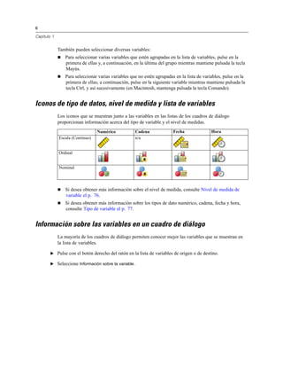 6

Capítulo 1


             También pueden seleccionar diversas variables:
                Para seleccionar varias variables que estén agrupadas en la lista de variables, pulse en la
                 primera de ellas y, a continuación, en la última del grupo mientras mantiene pulsada la tecla
                 Mayús.
                Para seleccionar varias variables que no estén agrupadas en la lista de variables, pulse en la
                 primera de ellas; a continuación, pulse en la siguiente variable mientras mantiene pulsada la
                 tecla Ctrl, y así sucesivamente (en Macintosh, mantenga pulsada la tecla Comando).


Iconos de tipo de datos, nivel de medida y lista de variables
             Los iconos que se muestran junto a las variables en las listas de los cuadros de diálogo
             proporcionan información acerca del tipo de variable y el nivel de medidas.
                                 Numérico             Cadena             Fecha               Hora
             Escala (Continuo)                        n/a


             Ordinal


             Nominal




                Si desea obtener más información sobre el nivel de medida, consulte Nivel de medida de
                 variable el p. 76.
                Si desea obtener más información sobre los tipos de dato numérico, cadena, fecha y hora,
                 consulte Tipo de variable el p. 77.


Información sobre las variables en un cuadro de diálogo
             La mayoría de los cuadros de diálogo permiten conocer mejor las variables que se muestran en
             la lista de variables.

        E Pulse con el botón derecho del ratón en la lista de variables de origen o de destino.

        E Seleccione Información sobre la variable.
 