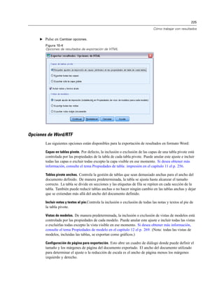 225

                                                                                 Cómo trabajar con resultados


     E Pulse en Cambiar opciones.
        Figura 10-4
        Opciones de resultados de exportación de HTML




Opciones de Word/RTF
        Las siguientes opciones están disponibles para la exportación de resultados en formato Word:

        Capas en tablas pivote. Por defecto, la inclusión o exclusión de las capas de una tabla pivote está
        controlada por las propiedades de la tabla de cada tabla pivote. Puede anular este ajuste e incluir
        todas las capas o excluir todas excepto la capa visible en ese momento. Si desea obtener más
        información, consulte el tema Propiedades de tabla: impresión en el capítulo 11 el p. 256.

        Tablas pivote anchas. Controla la gestión de tablas que sean demasiado anchas para el ancho del
        documento definido. De manera predeterminada, la tabla se ajusta hasta alcanzar el tamaño
        correcto. La tabla se divide en secciones y las etiquetas de fila se repiten en cada sección de la
        tabla. También puede reducir tablas anchas o no hacer ningún cambio en las tablas anchas y dejar
        que se extiendan más allá del ancho del documento definido.

        Incluir notas y textos al pie.Controla la inclusión o exclusión de todas las notas y textos al pie de
        la tabla pivote.

        Vistas de modelos. De manera predeterminada, la inclusión o exclusión de vistas de modelos está
        controlada por las propiedades de cada modelo. Puede anular este ajuste e incluir todas las vistas
        o excluirlas todas excepto la vista visible en ese momento. Si desea obtener más información,
        consulte el tema Propiedades de modelo en el capítulo 12 el p. 269. (Nota: todas las vistas de
        modelos, incluidas las tablas, se exportan como gráficos.)

        Configuración de página para exportación. Esto abre un cuadro de diálogo donde puede definir el
        tamaño y los márgenes de página del documento exportado. El ancho del documento utilizado
        para determinar el ajuste o la reducción de escala es el ancho de página menos los márgenes
        izquierdo y derecho.
 