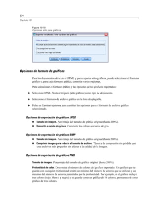 234

Capítulo 10


              Figura 10-10
              Opciones sólo para gráficos




Opciones de formato de gráficos

              Para los documentos de texto o HTML y para exportar sólo gráficos, puede seleccionar el formato
              gráfico y, para cada formato gráfico, controlar varias opciones.
              Para seleccionar el formato gráfico y las opciones de los gráficos exportados:

       E Seleccione HTML, Texto o Ninguno (sólo gráficos) como tipo de documento.

       E Seleccione el formato de archivo gráfico en la lista desplegable.

       E Pulse en Cambiar opciones para cambiar las opciones para el formato de archivo gráfico
              seleccionado.


      Opciones de exportación de gráficos JPEG
                 Tamaño de imagen. Porcentaje del tamaño de gráfico original (hasta 200%).
                 Convertir a escala de grises. Convierte los colores en tonos de gris.


      Opciones de exportación de gráficos BMP
                 Tamaño de imagen. Porcentaje del tamaño de gráfico original (hasta 200%).
                 Comprimir imagen para reducir el tamaño de archivo. Técnica de compresión sin pérdida que
                  crea archivos más pequeños sin afectar a la calidad de la imagen.


      Opciones de exportación de gráficos PNG

              Tamaño de imagen. Porcentaje del tamaño de gráfico original (hasta 200%).

              Profundidad de color. Determina el número de colores del gráfico exportado. Un gráfico que se
              guarda con cualquier profundidad tendrá un mínimo del número de colores que se utilizan y un
              máximo del número de colores permitidos por la profundidad. Por ejemplo, si el gráfico incluye
              tres colores (rojo, blanco y negro) y se guarda como un gráfico de 16 colores, permanecerá como
              gráfico de tres colores.
 