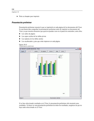 236

Capítulo 10


       E Pulse en Aceptar para imprimir.



Presentación preliminar

              Presentación preliminar muestra lo que se imprimirá en cada página de los documentos del Visor.
              Es una buena idea comprobar la presentación preliminar antes de imprimir un documento del
              Visor, ya que muestra elementos que quizá no puedan verse en el panel de contenidos; entre ellos:
                 Los saltos de página
                 Las capas ocultas de las tablas pivote
                 Las rupturas de las tablas anchas
                 Los encabezados y pies que están impresos en cada página

              Figura 10-11
              Presentación preliminar




              Si se han seleccionado resultados en el Visor, la presentación preliminar sólo mostrará estos
              resultados. Si desea ver una presentación preliminar de todos los resultados, asegúrese de que no
              haya nada seleccionado en el Visor.
 