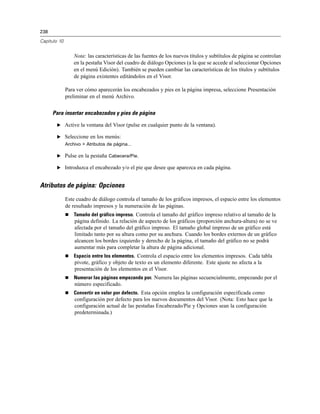 238

Capítulo 10


                  Nota: las características de las fuentes de los nuevos títulos y subtítulos de página se controlan
                  en la pestaña Visor del cuadro de diálogo Opciones (a la que se accede al seleccionar Opciones
                  en el menú Edición). También se pueden cambiar las características de los títulos y subtítulos
                  de página existentes editándolos en el Visor.

              Para ver cómo aparecerán los encabezados y pies en la página impresa, seleccione Presentación
              preliminar en el menú Archivo.


      Para insertar encabezados y pies de página

       E Active la ventana del Visor (pulse en cualquier punto de la ventana).

       E Seleccione en los menús:
              Archivo > Atributos de página...

       E Pulse en la pestaña Cabecera/Pie.

       E Introduzca el encabezado y/o el pie que desee que aparezca en cada página.


Atributos de página: Opciones
              Este cuadro de diálogo controla el tamaño de los gráficos impresos, el espacio entre los elementos
              de resultado impresos y la numeración de las páginas.
                 Tamaño del gráfico impreso. Controla el tamaño del gráfico impreso relativo al tamaño de la
                  página definido. La relación de aspecto de los gráficos (proporción anchura-altura) no se ve
                  afectada por el tamaño del gráfico impreso. El tamaño global impreso de un gráfico está
                  limitado tanto por su altura como por su anchura. Cuando los bordes externos de un gráfico
                  alcancen los bordes izquierdo y derecho de la página, el tamaño del gráfico no se podrá
                  aumentar más para completar la altura de página adicional.
                 Espacio entre los elementos. Controla el espacio entre los elementos impresos. Cada tabla
                  pivote, gráfico y objeto de texto es un elemento diferente. Este ajuste no afecta a la
                  presentación de los elementos en el Visor.
                 Numerar las páginas empezando por. Numera las páginas secuencialmente, empezando por el
                  número especificado.
                 Convertir en valor por defecto. Esta opción emplea la configuración especificada como
                  configuración por defecto para los nuevos documentos del Visor. (Nota: Esto hace que la
                  configuración actual de las pestañas Encabezado/Pie y Opciones sean la configuración
                  predeterminada.)
 