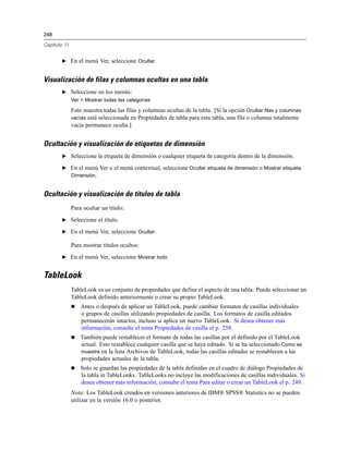 248

Capítulo 11


        E En el menú Ver, seleccione Ocultar.


Visualización de filas y columnas ocultas en una tabla
        E Seleccione en los menús:
              Ver > Mostrar todas las categorías

              Esto muestra todas las filas y columnas ocultas de la tabla. [Si la opción Ocultar filas y columnas
              vacías está seleccionada en Propiedades de tabla para esta tabla, una fila o columna totalmente
              vacía permanece oculta.]


Ocultación y visualización de etiquetas de dimensión
        E Seleccione la etiqueta de dimensión o cualquier etiqueta de categoría dentro de la dimensión.

        E En el menú Ver o el menú contextual, seleccione Ocultar etiqueta de dimensión o Mostrar etiqueta
          Dimensión.


Ocultación y visualización de títulos de tabla
              Para ocultar un título:
        E Seleccione el título.

        E En el menú Ver, seleccione Ocultar.

              Para mostrar títulos ocultos:
        E En el menú Ver, seleccione Mostrar todo.


TableLook
              TableLook es un conjunto de propiedades que define el aspecto de una tabla. Puede seleccionar un
              TableLook definido anteriormente o crear su propio TableLook.
                 Antes o después de aplicar un TableLook, puede cambiar formatos de casillas individuales
                  o grupos de casillas utilizando propiedades de casilla. Los formatos de casilla editados
                  permanecerán intactos, incluso si aplica un nuevo TableLook. Si desea obtener más
                  información, consulte el tema Propiedades de casilla el p. 258.
                 También puede restablecer el formato de todas las casillas por el definido por el TableLook
                  actual. Esto restablece cualquier casilla que se haya editado. Si se ha seleccionado Como se
                  muestra en la lista Archivos de TableLook, todas las casillas editadas se restablecen a las
                  propiedades actuales de la tabla.
                 Solo se guardan las propiedades de la tabla definidas en el cuadro de diálogo Propiedades de
                  la tabla in TableLooks. TableLooks no incluye las modificaciones de casillas individuales. Si
                  desea obtener más información, consulte el tema Para editar o crear un TableLook el p. 249.
              Nota: Los TableLook creados en versiones anteriores de IBM® SPSS® Statistics no se pueden
              utilizar en la versión 16.0 o posterior.
 