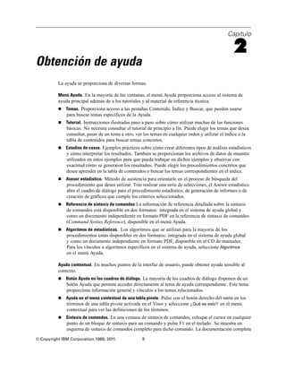Capítulo

                                                                                                     2
Obtención de ayuda
          La ayuda se proporciona de diversas formas:

          Menú Ayuda. En la mayoría de las ventanas, el menú Ayuda proporciona acceso al sistema de
          ayuda principal además de a los tutoriales y al material de referencia técnica.
             Temas. Proporciona acceso a las pestañas Contenido, Índice y Buscar, que pueden usarse
              para buscar temas específicos de la Ayuda.
             Tutorial. Instrucciones ilustradas paso a paso sobre cómo utilizar muchas de las funciones
              básicas. No necesita consultar el tutorial de principio a fin. Puede elegir los temas que desea
              consultar, pasar de un tema a otro, ver los temas en cualquier orden y utilizar el índice o la
              tabla de contenidos para buscar temas concretos.
             Estudios de casos. Ejemplos prácticos sobre cómo crear diferentes tipos de análisis estadísticos
              y cómo interpretar los resultados. También se proporcionan los archivos de datos de muestra
              utilizados en estos ejemplos para que pueda trabajar en dichos ejemplos y observar con
              exactitud cómo se generaron los resultados. Puede elegir los procedimientos concretos que
              desee aprender en la tabla de contenidos o buscar los temas correspondientes en el índice.
             Asesor estadístico. Método de asistencia para orientarle en el proceso de búsqueda del
              procedimiento que desea utilizar. Tras realizar una serie de selecciones, el Asesor estadístico
              abre el cuadro de diálogo para el procedimiento estadístico, de generación de informes o de
              creación de gráficos que cumple los criterios seleccionados.
             Referencia de sintaxis de comandos La información de referencia detallada sobre la sintaxis
              de comandos está disponible en dos formatos: integrada en el sistema de ayuda global y
              como un documento independiente en formato PDF en la referencia de sintaxis de comandos
              (Command Syntax Reference), disponible en el menú Ayuda.
             Algoritmos de estadísticos. Los algoritmos que se utilizan para la mayoría de los
              procedimientos están disponibles en dos formatos: integrada en el sistema de ayuda global
              y como un documento independiente en formato PDF, disponible en el CD de manuales.
              Para los vínculos a algoritmos específicos en el sistema de ayuda, seleccione Algoritmos
              en el menú Ayuda.

          Ayuda contextual. En muchos puntos de la interfaz de usuario, puede obtener ayuda sensible al
          contexto.
             Botón Ayuda en los cuadros de diálogo. La mayoría de los cuadros de diálogo disponen de un
              botón Ayuda que permite acceder directamente al tema de ayuda correspondiente. Este tema
              proporciona información general y vínculos a los temas relacionados.
             Ayuda en el menú contextual de una tabla pivote. Pulse con el botón derecho del ratón en los
              términos de una tabla pivote activada en el Visor y seleccione ¿Qué es esto? en el menú
              contextual para ver las definiciones de los términos.
             Sintaxis de comandos. En una ventana de sintaxis de comandos, coloque el cursor en cualquier
              punto de un bloque de sintaxis para un comando y pulse F1 en el teclado. Se muestra un
              esquema de sintaxis de comandos completo para dicho comando. La documentación completa
© Copyright IBM Corporation 1989, 2011.              9
 