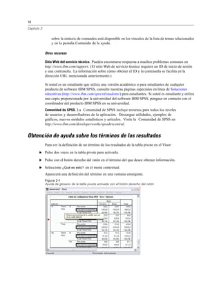 10

Capítulo 2


                 sobre la sintaxis de comandos está disponible en los vínculos de la lista de temas relacionados
                 y en la pestaña Contenido de la ayuda.

             Otros recursos

             Sitio Web del servicio técnico. Pueden encontrarse respuesta a muchos problemas comunes en
             http://www.ibm.com/support. (El sitio Web de servicio técnico requiere un ID de inicio de sesión
             y una contraseña. La información sobre cómo obtener el ID y la contraseña se facilita en la
             dirección URL mencionada anteriormente.)

             Si usted es un estudiante que utiliza una versión académica o para estudiantes de cualquier
             producto de software IBM SPSS, consulte nuestras páginas especiales en línea de Soluciones
             educativas (http://www.ibm.com/spss/rd/students/) para estudiantes. Si usted es estudiante y utiliza
             una copia proporcionada por la universidad del software IBM SPSS, póngase en contacto con el
             coordinador del producto IBM SPSS en su universidad.
             Comunidad de SPSS. La Comunidad de SPSS incluye recursos para todos los niveles
             de usuarios y desarrolladores de la aplicación. Descargue utilidades, ejemplos de
             gráficos, nuevos módulos estadísticos y artículos. Visite la Comunidad de SPSS en
             http://www.ibm.com/developerworks/spssdevcentral.


Obtención de ayuda sobre los términos de los resultados
             Para ver la definición de un término de los resultados de la tabla pivote en el Visor:
        E Pulse dos veces en la tabla pivote para activarla.

        E Pulse con el botón derecho del ratón en el término del que desee obtener información.

        E Seleccione ¿Qué es esto? en el menú contextual.

             Aparecerá una definición del término en una ventana emergente.
             Figura 2-1
             Ayuda de glosario de la tabla pivote activada con el botón derecho del ratón
 