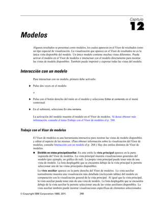 Capítulo

                                                                                                   12
Modelos
          Algunos resultados se presentan como modelos, los cuales aparecen en el Visor de resultados como
          un tipo especial de visualización. La visualización que aparece en el Visor de resultados no es la
          única vista disponible del modelo. Un único modelo contiene muchas vistas diferentes. Puede
          activar el modelo en el Visor de modelos e interactuar con el modelo directamente para mostrar
          las vistas de modelo disponibles. También puede imprimir y exportar todas las vistas del modelo.


Interacción con un modelo
          Para interactuar con un modelo, primero debe activarlo:

       E Pulse dos veces en el modelo.

          o

       E Pulse con el botón derecho del ratón en el modelo y seleccione Editar el contenido en el menú
          contextual.

       E En el submenú, seleccione En otra ventana.


          La activación del modelo muestra el modelo en el Visor de modelos. Si desea obtener más
          información, consulte el tema Trabajo con el Visor de modelos el p. 268.


Trabajo con el Visor de modelos

          El Visor de modelos es una herramienta interactiva para mostrar las vistas de modelo disponibles
          y editar el aspecto de las mismas. (Para obtener información sobre la visualización del Visor de
          modelos, consulte Interacción con un modelo el p. 268.) Hay dos estilos distintos de Visor de
          modelos:
             Dividido en vistas principal/auxiliar. En este estilo la vista principal aparece en la parte
              izquierda del Visor de modelos. La vista principal muestra visualizaciones generales del
              modelo (por ejemplo, un gráfico de red). La propia vista principal puede tener más de una
              vista de modelo. La lista desplegable que se encuentra debajo de la vista principal le permite
              seleccionar una de las vistas principales disponibles.
              La vista auxiliar aparece en la parte derecha del Visor de modelos. La vista auxiliar
              normalmente muestra una visualización más detallada (incluyendo tablas) del modelo en
              comparación con la visualización general de la vista principal. Al igual que la vista principal,
              la vista auxiliar puede tener más de una vista de modelo. La lista desplegable que se encuentra
              debajo de la vista auxiliar le permite seleccionar una de las vistas auxiliares disponibles. La
              vista auxiliar también puede mostrar visualizaciones específicas de elementos seleccionados
© Copyright IBM Corporation 1989, 2011.              268
 