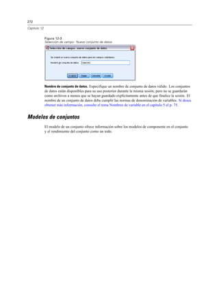 272

Capítulo 12


              Figura 12-3
              Selección de campo: Nuevo conjunto de datos




              Nombre de conjunto de datos. Especifique un nombre de conjunto de datos válido. Los conjuntos
              de datos están disponibles para su uso posterior durante la misma sesión, pero no se guardarán
              como archivos a menos que se hayan guardado explícitamente antes de que finalice la sesión. El
              nombre de un conjunto de datos debe cumplir las normas de denominación de variables. Si desea
              obtener más información, consulte el tema Nombres de variable en el capítulo 5 el p. 75.


Modelos de conjuntos
              El modelo de un conjunto ofrece información sobre los modelos de componente en el conjunto
              y el rendimiento del conjunto como un todo.
 