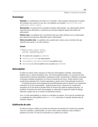 289

                                                                          Trabajar con sintaxis de comandos


Terminología
        Comandos. La unidad básica de sintaxis es el comando. Cada comando comienza por el nombre
        del comando, que consiste en una, dos o tres palabras, por ejemplo, DESCRIPTIVES, SORT
        CASES o ADD VALUE LABELS.
        Subcomandos. La mayoría de los comandos contienen subcomandos. Los subcomandos ofrecen
        especificaciones adicionales y comienzan por una barra diagonal seguida del nombre del
        subcomando.
        Palabras clave. Las palabras clave son términos fijos que suelen utilizarse con un subcomando
        para especificar las opciones disponibles para el subcomando.
        Valores de palabra clave. Las palabras clave pueden tener valores como un término fijo que
        especifica una opción o un valor numérico.

        Ejemplo
        CODEBOOK gender jobcat salary
          /VARINFO VALUELABELS MISSING
          /OPTIONS VARORDER=MEASURE.

           El nombre del comando es CODEBOOK.
           VARINFO y OPTIONS son subcomandos.
           VALUELABELS, MISSING y VARORDER son palabras clave.
           MEASURE es un valor de palabra clave asociado con VARORDER.


Autocompletar
        El editor de sintaxis ofrece asistencia en forma de autocompletar comandos, subcomandos,
        palabras clave y valores de palabras clave. De manera predeterminada, se le mostrará una lista
        contextual de los términos disponibles a medida que escriba. Si pulsa Intro o Tabulador se insertará
        el elemento resaltado actualmente en la lista en la posición del cursor. Puede mostrar la lista
        cuando desee pulsando Ctrl y la barra espaciadora, y puede cerrar la lista pulsando la tecla Esc.
           El elemento de menú Auto-completar del menú Herramientas activa o desactiva la visualización
        automática de la lista autocompletar. También puede activar o desactivar la visualización
        automática de la lista desde la pestaña Editor de sintaxis del cuadro de diálogo Opciones. Al
        modificar el elemento de menú Autocompletar se sobrescribe el ajuste del cuadro de diálogo
        Opciones, aunque esto no se conserva en diferentes sesiones.

        Nota: La lista autocompletar se cerrará si se introduce un espacio. En el caso de comandos que
        se compongan de varias palabras como ADD FILES, seleccione el comando deseado antes de
        introducir espacios.


Codificación de color
        El editor de sintaxis codifica con colores los elementos reconocidos de la sintaxis de comando,
        como los comandos y subcomandos, así como varios errores sintácticos como comillas o
        paréntesis sin cerrar. El texto no reconocido no se codifica con colores.
 