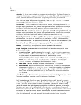 290

Capítulo 13


              Comandos. De forma predeterminada, los comandos reconocidos tienen el color azul y aparecen
              en negrita. Sin embargo, si hay un error sintáctico reconocido en el comando (como paréntesis sin
              cerrar), el nombre del comando aparecerá en rojo y en negrita de forma predeterminada.
              Nota: Las abreviaturas de los nombres de comando, como FREQ para FREQUENCIES no están
              coloreadas, pero estas abreviaturas son válidas.
              Subcomandos. Los subcomandos reconocidos aparecen en verde de forma predeterminada. Sin
              embargo, si en el subcomando falta un signo igual obligatorio o viene seguido de un signo igual
              no válido, el nombre del subcomando aparecerá de forma predeterminada en rojo.
              Palabras clave. Los subcomandos reconocidos aparecen en granate de forma predeterminada. Sin
              embargo, si en el subcomando falta un signo igual obligatorio o viene seguido de un signo igual
              no válido, el nombre del subcomando aparecerá de forma predeterminada en rojo.
              Valores de palabra clave. Los valores de palabra clave reconocidos aparecen en naranja de forma
              predeterminada. Los valores de palabra clave que especifique el usuario, como los números
              enteros, los números reales y las cadenas entrecomilladas, no aparecerán con codificación de color.
              Comentarios. El texto de los comentarios aparece en gris de forma predeterminada.

              Comillas. Las comillas y el texto que rodean aparecen por defecto en color negro.

              Errores sintácticos. El texto asociado con los siguientes errores sintácticos aparece de forma
              predeterminada en rojo.
                 Paréntesis, corchetes y comillas sin cerrar. Los paréntesis y corchetes sin cerrar que aparecen
                  en los comentarios y cadenas entrecomilladas no se detectan. Las comillas simples o dobles
                  sin cerrar incluidas en cadenas entrecomilladas son sintácticamente válidas.
                  Ciertos comandos contienen bloques de texto que no son sintaxis de comando, como por
                  ejemplo BEGIN DATA-END DATA, BEGIN GPL-END GPL y BEGIN PROGRAM-END
                  PROGRAM. Los valores no igualados no se detectan en esos bloques.
                 Líneas largas. Las líneas largas son líneas que contienen más de 251 caracteres.
                 Instrucciones End. Varios comandos requieren una instrucción END antes del terminador del
                  comando (por ejemplo, BEGIN DATA-END DATA) o requieren un comando END coincidente
                  en un punto posterior de la secuencia de comandos (por ejemplo, LOOP-END LOOP). En
                  ambos casos, el comando aparecerá en rojo por defecto hasta que se añada la instrucción
                  END necesaria.

              Nota: Puede navegar al error sintáctico siguiente o anterior seleccionando Siguiente error o Error
              anterior en el submenú Errores de validación del menú Herramientas.

              En la pestaña Editor de sintaxis del cuadro de diálogo Opciones, puede cambiar los colores y
              estilos de texto predeterminados y activar o desactivar la codificación de colores. También puede
              activar o desactivar la codificación de colores de comandos, subcomandos, palabras clave y
              valores de palabras clave seleccionando Herramientas > Codificación de colores en los menús.
              Puede activar o desactivar la codificación de colores de los errores sintácticas seleccionando
              Herramientas > Validación. Las modificaciones que aplique al menú Herramientas sobrescribirán
              las opciones del cuadro de diálogo Opciones, aunque esto no se conserva en diferentes sesiones.
              Nota: La codificación de colores de la sintaxis de comandos en macros no es compatible.
 