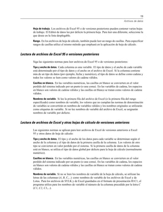 13

                                                                                             Archivos de datos


         Hoja de trabajo. Los archivos de Excel 95 o de versiones posteriores pueden contener varias hojas
         de trabajo. El Editor de datos lee por defecto la primera hoja. Para leer una diferente, seleccione la
         que desee en la lista desplegable.
         Rango. En los archivos de hoja de cálculo, también puede leer un rango de casillas. Para especificar
         rangos de casillas utilice el mismo método que empleará en la aplicación de hoja de cálculo.


Lectura de archivos de Excel 95 o versiones posteriores

         Siga las siguientes normas para leer archivos de Excel 95 o de versiones posteriores:
         Tipo y ancho de datos. Cada columna es una variable. El tipo de datos y el ancho de cada variable
         está determinado por el tipo de datos y el ancho en el archivo de Excel. Si la columna contiene
         más de un tipo de datos (por ejemplo, fecha y numérico), el tipo de datos se define como cadena y
         todos los valores se leen como valores de cadena válidos.
         Casillas en blanco. En las variables numéricas, las casillas en blanco se convierten en el valor
         perdido del sistema indicado por un punto (o una coma). En las variables de cadena, los espacios
         en blanco son valores de cadena válidos y las casillas en blanco se tratan como valores de cadena
         válidos.
         Nombres de variable. Si lee la primera fila del archivo de Excel (o la primera fila del rango
         especificado) como nombres de variable, los valores que no cumplan las normas de denominación
         de variables se convertirán en nombres de variables válidos y los nombres originales se utilizarán
         como etiquetas de variable. Si no lee nombres de variable del archivo de Excel, se asignarán
         nombres de variable por defecto.


Lectura de archivos de Excel y otras hojas de cálculo de versiones anteriores

         Las siguientes normas se aplican para leer archivos de Excel de versiones anteriores a Excel
         95 y otros datos de hoja de cálculo:
         Tipo y ancho de datos. El tipo y el ancho de los datos para cada variable se determinan según el
         ancho de la columna y el tipo de datos de la primera casilla de la columna. Los valores de otro
         tipo se convierten en valor perdido por el sistema. Si la primera casilla de datos de la columna
         está en blanco, se utiliza el tipo de datos global por defecto para la hoja de cálculo (normalmente
         numérico).
         Casillas en blanco. En las variables numéricas, las casillas en blanco se convierten en el valor
         perdido del sistema indicado por un punto (o una coma). En las variables de cadena, los espacios
         en blanco son valores de cadena válidos y las casillas en blanco se tratan como valores de cadena
         válidos.
         Nombres de variable. Si no se leen los nombres de variable de la hoja de cálculo, se utilizan las
         letras de las columnas (A, B, C,...) como nombres de variable de los archivos de Excel y de
         Lotus. Para los archivos de SYLK y de Excel guardados en el formato de presentación R1C1, el
         programa utiliza para los nombres de variable el número de la columna precedido por la letra C
         (C1, C2, C3,...).
 