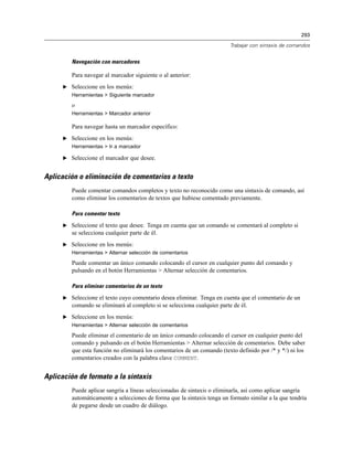 293

                                                                          Trabajar con sintaxis de comandos


         Navegación con marcadores

         Para navegar al marcador siguiente o al anterior:
      E Seleccione en los menús:
         Herramientas > Siguiente marcador

         o
         Herramientas > Marcador anterior

         Para navegar hasta un marcador específico:
      E Seleccione en los menús:
         Herramientas > Ir a marcador

      E Seleccione el marcador que desee.


Aplicación o eliminación de comentarios a texto
         Puede comentar comandos completos y texto no reconocido como una sintaxis de comando, así
         como eliminar los comentarios de textos que hubiese comentado previamente.

         Para comentar texto

      E Seleccione el texto que desee. Tenga en cuenta que un comando se comentará al completo si
         se selecciona cualquier parte de él.
      E Seleccione en los menús:
         Herramientas > Alternar selección de comentarios

         Puede comentar un único comando colocando el cursor en cualquier punto del comando y
         pulsando en el botón Herramientas > Alternar selección de comentarios.

         Para eliminar comentarios de un texto

      E Seleccione el texto cuyo comentario desea eliminar. Tenga en cuenta que el comentario de un
         comando se eliminará al completo si se selecciona cualquier parte de él.
      E Seleccione en los menús:
         Herramientas > Alternar selección de comentarios

         Puede eliminar el comentario de un único comando colocando el cursor en cualquier punto del
         comando y pulsando en el botón Herramientas > Alternar selección de comentarios. Debe saber
         que esta función no eliminará los comentarios de un comando (texto definido por /* y */) ni los
         comentarios creados con la palabra clave COMMENT.


Aplicación de formato a la sintaxis
         Puede aplicar sangría a líneas seleccionadas de sintaxis o eliminarla, así como aplicar sangría
         automáticamente a selecciones de forma que la sintaxis tenga un formato similar a la que tendría
         de pegarse desde un cuadro de diálogo.
 