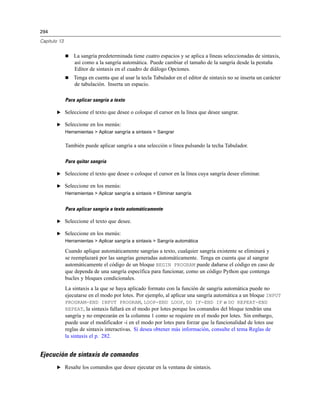 294

Capítulo 13


                 La sangría predeterminada tiene cuatro espacios y se aplica a líneas seleccionadas de sintaxis,
                  así como a la sangría automática. Puede cambiar el tamaño de la sangría desde la pestaña
                  Editor de sintaxis en el cuadro de diálogo Opciones.
                 Tenga en cuenta que al usar la tecla Tabulador en el editor de sintaxis no se inserta un carácter
                  de tabulación. Inserta un espacio.

              Para aplicar sangría a texto

       E Seleccione el texto que desee o coloque el cursor en la línea que desee sangrar.

       E Seleccione en los menús:
              Herramientas > Aplicar sangría a sintaxis > Sangrar

              También puede aplicar sangría a una selección o línea pulsando la techa Tabulador.

              Para quitar sangría

       E Seleccione el texto que desee o coloque el cursor en la línea cuya sangría desee eliminar.

       E Seleccione en los menús:
              Herramientas > Aplicar sangría a sintaxis > Eliminar sangría


              Para aplicar sangría a texto automáticamente

       E Seleccione el texto que desee.

       E Seleccione en los menús:
              Herramientas > Aplicar sangría a sintaxis > Sangría automática

              Cuando aplique automáticamente sangrías a texto, cualquier sangría existente se eliminará y
              se reemplazará por las sangrías generadas automáticamente. Tenga en cuenta que al sangrar
              automáticamente el código de un bloque BEGIN PROGRAM puede dañarse el código en caso de
              que dependa de una sangría específica para funcionar, como un código Python que contenga
              bucles y bloques condicionales.
              La sintaxis a la que se haya aplicado formato con la función de sangría automática puede no
              ejecutarse en el modo por lotes. Por ejemplo, al aplicar una sangría automática a un bloque INPUT
              PROGRAM-END INPUT PROGRAM, LOOP-END LOOP, DO IF-END IF o DO REPEAT-END
              REPEAT, la sintaxis fallará en el modo por lotes porque los comandos del bloque tendrán una
              sangría y no empezarán en la columna 1 como se requiere en el modo por lotes. Sin embargo,
              puede usar el modificador -i en el modo por lotes para forzar que la funcionalidad de lotes use
              reglas de sintaxis interactivas. Si desea obtener más información, consulte el tema Reglas de
              la sintaxis el p. 282.


Ejecución de sintaxis de comandos
       E Resalte los comandos que desee ejecutar en la ventana de sintaxis.
 