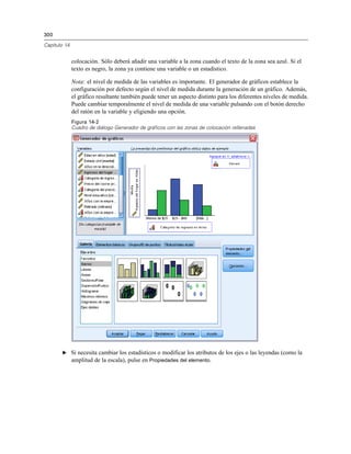 300

Capítulo 14


              colocación. Sólo deberá añadir una variable a la zona cuando el texto de la zona sea azul. Si el
              texto es negro, la zona ya contiene una variable o un estadístico.

              Nota: el nivel de medida de las variables es importante. El generador de gráficos establece la
              configuración por defecto según el nivel de medida durante la generación de un gráfico. Además,
              el gráfico resultante también puede tener un aspecto distinto para los diferentes niveles de medida.
              Puede cambiar temporalmente el nivel de medida de una variable pulsando con el botón derecho
              del ratón en la variable y eligiendo una opción.
              Figura 14-2
              Cuadro de diálogo Generador de gráficos con las zonas de colocación rellenadas




       E Si necesita cambiar los estadísticos o modificar los atributos de los ejes o las leyendas (como la
         amplitud de la escala), pulse en Propiedades del elemento.
 