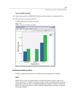 303

                                                             Conceptos básicos de la utilidad de gráficos


     Para ver el Editor de gráficos

 E Puede crear un gráfico en IBM® SPSS® Statistics o abrir un archivo con gráficos del Visor.

 E Pulse dos veces en un gráfico del Visor.

     El gráfico aparecerá en el Editor de gráficos.
     Figura 14-5
     Gráfico mostrado en el Editor de gráficos




Fundamentos del Editor de gráficos

     El Editor de gráficos proporciona varios métodos para la manipulación de los gráficos.

     Menús

     Muchas de las acciones que puede realizar en el Editor de gráficos se llevan a cabo con los
     menús, sobre todo si va a añadir un elemento al gráfico. Puede, por ejemplo, utilizar los menús
     para añadir una línea de ajuste a un diagrama de dispersión. Después de añadir un elemento al
     gráfico, utilizará con frecuencia el cuadro de diálogo Propiedades para especificar las opciones
     del elemento añadido.
 
