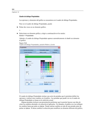 304

Capítulo 14


              Cuadro de diálogo Propiedades

              Las opciones y elementos del gráfico se encuentran en el cuadro de diálogo Propiedades.

              Para ver el cuadro de diálogo Propiedades, puede:
       E Pulsar dos veces en un elemento gráfico.

              o
       E Seleccionar un elemento gráfico y elegir a continuación en los menús:
              Edición > Propiedades

              Además, el cuadro de diálogo Propiedades aparece automáticamente al añadir un elemento
              al gráfico.
              Figura 14-6
              Cuadro de diálogo Propiedades, pestaña Relleno y borde




              El cuadro de diálogo Propiedades incluye una serie de pestañas que le permiten definir las
              opciones y realizar otros cambios en el gráfico. Las pestañas que puede ver en el cuadro de
              diálogo Propiedades se basan en la selección actual.
                 Algunas pestañas incluyen una presentación preliminar que le permite hacerse una idea de
              cómo los cambios afectarán a la selección al aplicarlos. No obstante, el gráfico en sí no reflejará
              los cambios hasta que pulse en Aplicar. Puede realizar cambios en más de una pestaña antes de
              pulsar en Aplicar. Si desea cambiar la selección para modificar un elemento diferente del gráfico,
 