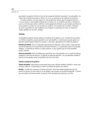 308

Capítulo 14


              que añade la categoría Perdidos al resto de las categorías laborales mostradas. En cada gráfico, los
              valores de la función de resumen, Número de casos, se muestran en las etiquetas de las barras.
                 En ambos gráficos, 26 casos tienen un valor perdido del sistema para la categoría laboral y
              13 casos tienen el valor perdido definido por el usuario (0). En el gráfico por lista, el número de
              casos es el mismo para ambas variables en cada agrupación de barras ya que siempre que había un
              valor perdido se excluyó el caso de todas las variables. En el gráfico por variables, el número
              de casos no perdidos de cada variable de una categoría se representa sin tener en cuenta los
              valores perdidos en las otras variables.

              Plantillas

              La plantilla de gráficos permite aplicar los atributos de un gráfico a otro. Cuando abre un gráfico
              en el Editor de gráficos, puede guardarlo como una plantilla. A continuación, puede aplicar esa
              plantilla especificándolo durante la creación, o más tarde, aplicándola en el Editor de gráficos.
              Plantilla por defecto. Ésta es la plantilla especificada por Opciones. Para acceder a estas opciones
              seleccione Opciones en el menú Edición del Editor de datos y, a continuación, pulse en la pestaña
              Gráficos. La plantilla por defecto se aplica primero, lo que significa que las otras plantillas
              pueden omitirla.
              Archivos de plantilla. Pulse en Añadir para especificar una o más plantillas con el cuadro de diálogo
              estándar de selección de archivos. Se aplican en orden de aparición. Así, las plantillas situadas al
              final de la lista pueden omitir las plantillas del inicio de la lista.

              Paneles y tamaño de los gráficos
              Tamaño del gráfico. Especifique un porcentaje mayor que 100 para ampliar el gráfico o menor que
              100 para reducirlo. El porcentaje es relativo al tamaño del gráfico por defecto.
              Paneles. Cuando hay numerosas columnas de panel, seleccione Ajustar paneles para que los
              paneles se ajusten en varias filas en vez de obligar a que encajen en una determinada fila. A menos
              que esta opción esté seleccionada, los paneles están ajustados para ajustarse a una fila.
 