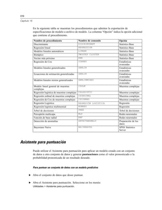 310

Capítulo 15


              En la siguiente tabla se muestran los procedimientos que admiten la exportación de
              especificaciones de modelo a archivo de modelo. La columna “Opción” indica la opción adicional
              que contiene el procedimiento.
              Nombre de procedimiento                     Nombre de comando              Opción
              Discriminante                               DISCRIMINANT                   Statistics Base
              Regresión lineal                            REGRESSION                     Statistics Base
              Modelos lineales automáticos                LINEAR                         Statistics Base
              Bietápico                                   TWOSTEP CLUSTER                Statistics Base
              Vecino más próximo                          KNN                            Statistics Base
              Regresión de Cox                            COXREG                         Estadísticas
                                                                                         avanzadas
              Modelos lineales generalizados              GENLIN                         Estadísticas
                                                                                         avanzadas
              Ecuaciones de estimación generalizadas      GENLIN                         Estadísticas
                                                                                         avanzadas
              Modelos lineales mixtos generalizados       GENLINMIXED                    Estadísticas
                                                                                         avanzadas
              Modelo lineal general de muestras           CSGLM                          Muestras complejas
              complejas
              Regresión logística de muestras complejas   CSLOGISTIC                     Muestras complejas
              Regresión ordinal de muestras complejas     CSORDINAL                      Muestras complejas
              Regresión de Cox de muestras complejas      CSCOXREG                       Muestras complejas
              Regresión Logística                         REGRESIÓN LOGÍSTICA            Regresión
              Regresión logística multinomial             NOMREG                         Regresión
              Árbol de decisiones                         TREE                           Árbol de decisiones
              Perceptrón multicapa                        MLP                            Redes neuronales
              Función de base radial                      RBF                            Redes neuronales
              Detección de anomalías                      DETECTANOMALY                  Preparación de los
                                                                                         datos
              Bayesiano Naive                             NAIVEBAYES                     SPSS Statistics
                                                                                         Server




Asistente para puntuación
              Puede utilizar el Asistente para puntuación para aplicar un modelo creado con un conjunto
              de datos a otro conjunto de datos y generar puntuaciones como el valor pronosticado o la
              probabilidad pronosticada de un resultado deseado.


              Para puntuar un conjunto de datos con un modelo predictivo

       E Abra el conjunto de datos que desee puntuar.


       E Abra el Asistente para puntuación. Seleccione en los menús:
              Utilidades > Asistente para puntuación.
 