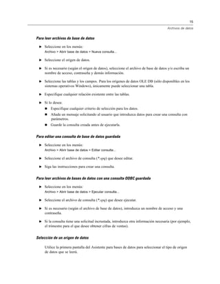 15

                                                                                       Archivos de datos


Para leer archivos de base de datos

 E Seleccione en los menús:
     Archivo > Abrir base de datos > Nueva consulta...

 E Seleccione el origen de datos.

 E Si es necesario (según el origen de datos), seleccione el archivo de base de datos y/o escriba un
     nombre de acceso, contraseña y demás información.

 E Seleccione las tablas y los campos. Para los orígenes de datos OLE DB (sólo disponibles en los
     sistemas operativos Windows), únicamente puede seleccionar una tabla.

 E Especifique cualquier relación existente entre las tablas.

 E Si lo desea:
        Especifique cualquier criterio de selección para los datos.
        Añada un mensaje solicitando al usuario que introduzca datos para crear una consulta con
         parámetros.
        Guarde la consulta creada antes de ejecutarla.


Para editar una consulta de base de datos guardada

 E Seleccione en los menús:
     Archivo > Abrir base de datos > Editar consulta...

 E Seleccione el archivo de consulta (*.spq) que desee editar.

 E Siga las instrucciones para crear una consulta.


Para leer archivos de bases de datos con una consulta ODBC guardada

 E Seleccione en los menús:
     Archivo > Abrir base de datos > Ejecutar consulta...

 E Seleccione el archivo de consulta (*.spq) que desee ejecutar.

 E Si es necesario (según el archivo de base de datos), introduzca un nombre de acceso y una
     contraseña.

 E Si la consulta tiene una solicitud incrustada, introduzca otra información necesaria (por ejemplo,
     el trimestre para el que desee obtener cifras de ventas).


Selección de un origen de datos

     Utilice la primera pantalla del Asistente para bases de datos para seleccionar el tipo de origen
     de datos que se leerá.
 