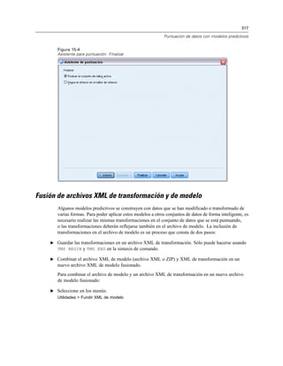 317

                                                              Puntuación de datos con modelos predictivos


       Figura 15-4
       Asistente para puntuación: Finalizar




Fusión de archivos XML de transformación y de modelo
       Algunos modelos predictivos se construyen con datos que se han modificado o transformado de
       varias formas. Para poder aplicar estos modelos a otros conjuntos de datos de forma inteligente, es
       necesario realizar las mismas transformaciones en el conjunto de datos que se está puntuando,
       o las transformaciones deberán reflejarse también en el archivo de modelo. La inclusión de
       transformaciones en el archivo de modelo es un proceso que consta de dos pasos:

    E Guardar las transformaciones en un archivo XML de transformación. Sólo puede hacerse usando
       TMS BEGIN y TMS END en la sintaxis de comando.

    E Combinar el archivo XML de modelo (archivo XML o ZIP) y XML de transformación en un
       nuevo archivo XML de modelo fusionado.
       Para combinar el archivo de modelo y un archivo XML de transformación en un nuevo archivo
       de modelo fusionado:

    E Seleccione en los menús:
       Utilidades > Fundir XML de modelo
 