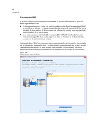 16

Capítulo 3


             Orígenes de datos ODBC

             Si no tiene configurado ningún origen de datos ODBC o si desea añadir uno nuevo, pulse en
             Añadir origen de datos ODBC.
                En los sistemas operativos Linux, este botón no está disponible. Los orígenes de datos ODBC
                 se especifican en odbc.ini y es necesario especificar las variables de entorno ODBCINI con la
                 ubicación de dicho archivo. Si desea obtener más información, consulte la documentación de
                 los controladores de la base de datos.
                En el análisis en modo distribuido (disponible con IBM® SPSS® Statistics Server), este
                 botón no está disponible. Para añadir orígenes de datos en el análisis en modo distribuido,
                 consulte con el administrador del sistema.

             Un origen de datos ODBC está compuesto por dos partes esenciales de información: el controlador
             que se utilizará para acceder a los datos y la ubicación de la base de datos a la que se desea acceder.
             Para especificar los orígenes de datos, deberán estar instalados los controladores adecuados. El
             soporte de instalación incluye controladores de una gran variedad de formatos de base de datos .
             Figura 3-1
             Asistente para bases de datos
 