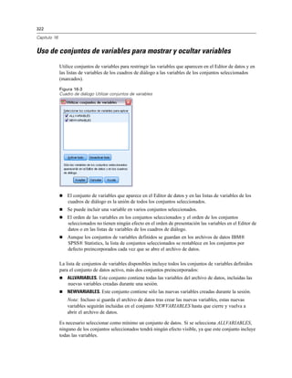 322

Capítulo 16


Uso de conjuntos de variables para mostrar y ocultar variables
              Utilice conjuntos de variables para restringir las variables que aparecen en el Editor de datos y en
              las listas de variables de los cuadros de diálogo a las variables de los conjuntos seleccionados
              (marcados).

              Figura 16-3
              Cuadro de diálogo Utilizar conjuntos de variables




                 El conjunto de variables que aparece en el Editor de datos y en las listas de variables de los
                  cuadros de diálogo es la unión de todos los conjuntos seleccionados.
                 Se puede incluir una variable en varios conjuntos seleccionados.
                 El orden de las variables en los conjuntos seleccionados y el orden de los conjuntos
                  seleccionados no tienen ningún efecto en el orden de presentación las variables en el Editor de
                  datos o en las listas de variables de los cuadros de diálogo.
                 Aunque los conjuntos de variables definidos se guardan en los archivos de datos IBM®
                  SPSS® Statistics, la lista de conjuntos seleccionados se restablece en los conjuntos por
                  defecto preincorporados cada vez que se abre el archivo de datos.

              La lista de conjuntos de variables disponibles incluye todos los conjuntos de variables definidos
              para el conjunto de datos activo, más dos conjuntos preincorporados:
                 ALLVARIABLES. Este conjunto contiene todas las variables del archivo de datos, incluidas las
                  nuevas variables creadas durante una sesión.
                 NEWVARIABLES. Este conjunto contiene sólo las nuevas variables creadas durante la sesión.
                  Nota: Incluso si guarda el archivo de datos tras crear las nuevas variables, estas nuevas
                  variables seguirán incluidas en el conjunto NEWVARIABLES hasta que cierre y vuelva a
                  abrir el archivo de datos.

              Es necesario seleccionar como mínimo un conjunto de datos. Si se selecciona ALLVARIABLES,
              ninguno de los conjuntos seleccionados tendrá ningún efecto visible, ya que este conjunto incluye
              todas las variables.
 