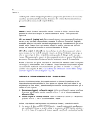 332

Capítulo 17


              También puede cambiar entre papeles predefinidos y asignaciones personalizadas en los cuadros
              de diálogo que admiten esta funcionalidad. Este ajuste sólo controla el comportamiento inicial
              predeterminado en efecto en cada conjunto de datos.


              Windows


              Aspecto. Controla el aspecto básico de las ventanas y cuadros de diálogo. Si detecta algún
              problema de visualización después de cambiar la apariencia, pruebe a cerrar y reiniciar la
              aplicación.

              Abrir una ventana de sintaxis al inicio. Las ventanas de sintaxis son ventanas de archivos de texto
              que sirven para introducir, editar y ejecutar comandos. Si utiliza con frecuencia la sintaxis de
              comandos, seleccione esta opción para abrir automáticamente una ventana de sintaxis al principio
              de cada sesión. Esta opción es especialmente útil para los usuarios avanzados que prefieren
              trabajar con la sintaxis de comandos en vez de con los cuadros de diálogo.

              Abrir sólo un conjunto de datos cada vez. Cierra el origen de datos abierto actualmente cada vez
              que se abre uno nuevo a través de los menús y cuadros de diálogo. Por defecto, cada vez que se
              abre un nuevo origen de datos a través de los menús y cuadros de diálogo, se abre una nueva
              ventana Editor de datos y los orígenes de datos que ya están abiertos en ventanas Editor de datos
              permanecen abiertos y disponibles durante la sesión hasta que se cierran de forma explícita.

              Cuando se selecciona esta opción, tiene efecto de forma inmediata pero no se cierran los conjuntos
              de datos que ya estaban abiertos antes de cambiarla. Este ajuste no tiene efecto sobre los orígenes
              de datos abiertos mediante la sintaxis de comandos, que se basa en comandos DATASET para
              controlar varios conjuntos de datos.Si desea obtener más información, consulte el tema Trabajo
              con varios orígenes de datos en el capítulo 6 el p. 99.


              Codificación de caracteres para archivos de datos y archivos de sintaxis


              Controla el comportamiento por defecto para determinar la codificación para leer y escribir
              archivos de datos y archivos de sintaxis. Esta opción sólo se puede seleccionar cuando no hay
              ningún origen de datos abierto y permanece en vigor durante las sesiones posteriores hasta que se
              cambie de forma explícita.
                 Sistema de escritura de la configuración regional. Utiliza la configuración regional actual para
                  determinar la codificación para leer y escribir archivos. A esto se le denomina modo de
                  página de código.
                 Unicode (conjunto de caracteres universal). Utiliza la codificación Unicode (UTF-8) para leer
                  y escribir archivos. A esto se le denomina modo Unicode.

              Existen varias implicaciones importantes relacionadas con el modo y los archivos Unicode:
                 Los archivos de datos con IBM® SPSS® Statistics y los archivos de sintaxis, guardados con
                  una codificación Unicode, no se deben utilizar en las versiones de SPSS Statistics anteriores a
                  la 16.0. En el caso de los archivos de sintaxis, se puede especificar la codificación al guardar
 