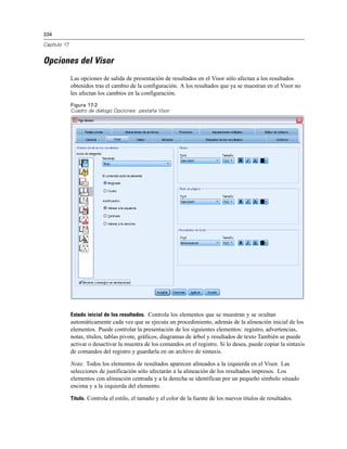334

Capítulo 17


Opciones del Visor
              Las opciones de salida de presentación de resultados en el Visor sólo afectan a los resultados
              obtenidos tras el cambio de la configuración. A los resultados que ya se muestran en el Visor no
              les afectan los cambios en la configuración.
              Figura 17-2
              Cuadro de diálogo Opciones: pestaña Visor




              Estado inicial de los resultados. Controla los elementos que se muestran y se ocultan
              automáticamente cada vez que se ejecuta un procedimiento, además de la alineación inicial de los
              elementos. Puede controlar la presentación de los siguientes elementos: registro, advertencias,
              notas, títulos, tablas pivote, gráficos, diagramas de árbol y resultados de texto También se puede
              activar o desactivar la muestra de los comandos en el registro. Si lo desea, puede copiar la sintaxis
              de comandos del registro y guardarla en un archivo de sintaxis.

              Nota: Todos los elementos de resultados aparecen alineados a la izquierda en el Visor. Las
              selecciones de justificación sólo afectarán a la alineación de los resultados impresos. Los
              elementos con alineación centrada y a la derecha se identifican por un pequeño símbolo situado
              encima y a la izquierda del elemento.

              Título. Controla el estilo, el tamaño y el color de la fuente de los nuevos títulos de resultados.
 