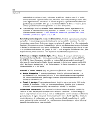 336

Capítulo 17


                  se mostrarán sin valores de datos y los valores de datos del Editor de datos no se podrán
                  modificar mientras haya transformaciones pendientes. Cualquier comando que lea los datos,
                  como el procedimiento estadístico o de creación de gráficos, ejecutará las transformaciones
                  pendientes y actualizará los datos que se muestran en el Editor de datos. Si lo desea, puede
                  utilizar Ejecutar transformaciones pendientes en el menú Transformar.
                 Con el valor por defecto Calcular los valores inmediatamente, cuando pega la sintaxis de
                  comandos de los cuadros de diálogo, se copiará un comando EXECUTE después de cada
                  comando de transformación. Si desea obtener más información, consulte el tema Varios
                  comandos Ejecutar en el capítulo 13 el p. 296.

              Formato de presentación para las nuevas variables numéricas. Controla la presentación por defecto
              del ancho y el número de posiciones decimales de las nuevas variables numéricas. No existe
              formato de presentación por defecto para las nuevas variables de cadena. Si un valor es demasiado
              largo para el formato de presentación especificado, primero se redondean las posiciones decimales
              y después los valores se convierten a notación científica. Los formatos de presentación no afectan
              a los valores de datos internos. Por ejemplo, el valor 123456,78 se puede redondear a 123457 para
              la presentación, pero se utilizará el valor original sin redondear en cualquier cálculo.

              Definir rango de siglo para años de dos dígitos. Define el rango de años para las variables con
              formato de fecha introducidas o mostradas con un año de dos dígitos (por ejemplo, 10/28/86,
              29-OCT-87). La opción de rango automático se basa en el año actual; es decir, comienza 69
              años antes del actual y finaliza 30 años después (sumando el año en curso hace un total de 100
              años). En el rango personalizado, el año final se establece de forma automática en función del
              valor introducido en el año inicial.

              Generador de números aleatorios. Hay dos generadores de números aleatorios disponibles:
                 Versión 12 compatible. El generador de números aleatorios utilizado en la versión 12 y
                  versiones anteriores. Utilice este generador de números aleatorios si necesita reproducir
                  los resultados aleatorizados generados por versiones previas basadas en una semilla de
                  aleatorización especificada.
                 Tornado de Mersenne. Un generador de números aleatorios nuevo que es más fiable en los
                  procesos de simulación. Utilice este generador de números aleatorios si no es necesario
                  reproducir resultados aleatorizados correspondientes a SPSS 12 o anteriores.
              Asignación del nivel de medida. Para los datos leídos desde formatos de archivo externos, los
              archivos de datos más antiguos de IBM® SPSS® Statistics (anteriores a la versión 8.0) y los
              nuevos campos creados en una sesión, el nivel de medida para los campos numéricos se determina
              por un conjunto de reglas, incluyendo el número de valores únicos. Puede especificar el número
              mínimo de valores de los datos para una variable numérica utilizada para clasificar la variable
              como continua (de escala) o nominal. Las variables con un número de valores únicos inferior al
              especificado se clasificarán como nominales.
 