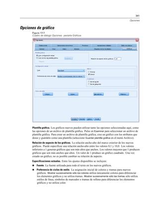 341

                                                                                                 Opciones


Opciones de gráfico
      Figura 17-7
      Cuadro de diálogo Opciones: pestaña Gráficos




      Plantilla gráfica. Los gráficos nuevos pueden utilizar tanto las opciones seleccionadas aquí, como
      las opciones de un archivo de plantilla gráfica. Pulse en Examinar para seleccionar un archivo de
      plantilla gráfica. Para crear un archivo de plantilla gráfica, cree un gráfico con los atributos que
      desee y guárdelo como una plantilla (seleccione Guardar plantilla gráfica en el menú Archivo).
      Relación de aspecto de los gráficos. La relación ancho-alto del marco exterior de los nuevos
      gráficos. Puede especificar una relación ancho-alto entre los valores 0,1 y 10,0. Los valores
      inferiores a 1 generan gráficos que son más altos que anchos. Los valores mayores que 1 producen
      gráficos que son más anchos que altos. Un valor de 1 produce un gráfico cuadrado. Una vez
      creado un gráfico, no es posible cambiar su relación de aspecto.
      Especificaciones actuales. Entre los ajustes disponibles se incluyen:
         Fuente. La fuente utilizada para todo el texto en los nuevos gráficos.
         Preferencia de ciclos de estilo. La asignación inicial de colores y tramas para nuevos
          gráficos. Mostrar sucesivamente sólo los colores utiliza únicamente colores para diferenciar
          los elementos gráficos y no utiliza tramas. Mostrar sucesivamente sólo las tramas sólo utiliza
          estilos de línea, símbolos de marcador o tramas de relleno para diferenciar los elementos
          gráficos y no utiliza color.
 