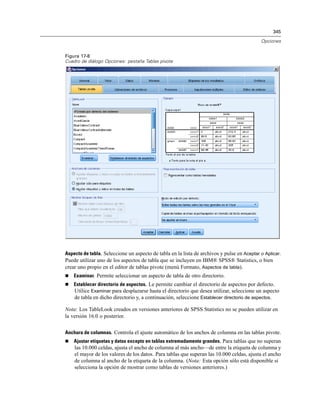 345

                                                                                            Opciones


Figura 17-8
Cuadro de diálogo Opciones: pestaña Tablas pivote




Aspecto de tabla. Seleccione un aspecto de tabla en la lista de archivos y pulse en Aceptar o Aplicar.
Puede utilizar uno de los aspectos de tabla que se incluyen en IBM® SPSS® Statistics, o bien
crear uno propio en el editor de tablas pivote (menú Formato, Aspectos de tabla).
   Examinar. Permite seleccionar un aspecto de tabla de otro directorio.
   Establecer directorio de aspectos. Le permite cambiar el directorio de aspectos por defecto.
    Utilice Examinar para desplazarse hasta el directorio que desea utilizar, seleccione un aspecto
    de tabla en dicho directorio y, a continuación, seleccione Establecer directorio de aspectos.

Nota: Los TableLook creados en versiones anteriores de SPSS Statistics no se pueden utilizar en
la versión 16.0 o posterior.

Anchura de columnas. Controla el ajuste automático de los anchos de columna en las tablas pivote.
   Ajustar etiquetas y datos excepto en tablas extremadamente grandes. Para tablas que no superan
    las 10.000 celdas, ajusta el ancho de columna al más ancho—de entre la etiqueta de columna y
    el mayor de los valores de los datos. Para tablas que superan las 10.000 celdas, ajusta el ancho
    de columna al ancho de la etiqueta de la columna. (Nota: Esta opción sólo está disponible si
    selecciona la opción de mostrar como tablas de versiones anteriores.)
 