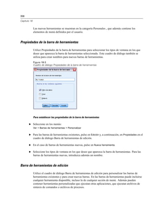 358

Capítulo 18


              Las nuevas herramientas se muestran en la categoría Personales , que además contiene los
              elementos de menú definidos por el usuario.


Propiedades de la barra de herramientas

              Utilice Propiedades de la barra de herramientas para seleccionar los tipos de ventana en los que
              desee que aparezca la barra de herramientas seleccionada. Este cuadro de diálogo también se
              utiliza para crear nombres para nuevas barras de herramientas.
              Figura 18-3
              Cuadro de diálogo Propiedades de la barra de herramientas




              Para establecer las propiedades de la barra de herramientas

       E Seleccione en los menús:
              Ver > Barras de herramientas > Personalizar

       E Para las barras de herramientas existentes, pulse en Edición y, a continuación, en Propiedades en el
              cuadro de diálogo Barra de herramientas de edición.

       E En el caso de barras de herramientas nuevas, pulse en Nueva herramienta.

       E Seleccione los tipos de ventana en los que desee que aparezca la barra de herramientas. Para las
              barras de herramientas nuevas, introduzca además un nombre.


Barra de herramientas de edición

              Utilice el cuadro de diálogo Barra de herramientas de edición para personalizar las barras de
              herramientas existentes y para crear nuevas barras. En las barras de herramientas puede incluirse
              cualquier herramienta disponible, incluso la de cualquier acción de menú. Además pueden
              contener herramientas personalizadas que ejecutan otras aplicaciones, que ejecutan archivos de
              sintaxis de comandos o archivos de procesos.
 