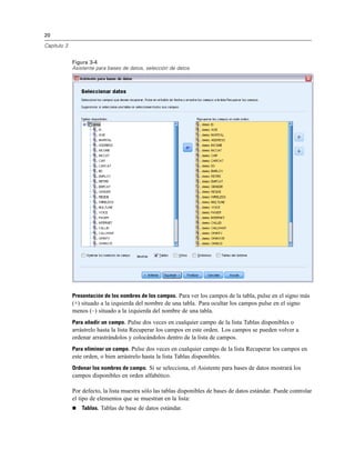 20

Capítulo 3


             Figura 3-4
             Asistente para bases de datos, selección de datos




             Presentación de los nombres de los campos. Para ver los campos de la tabla, pulse en el signo más
             (+) situado a la izquierda del nombre de una tabla. Para ocultar los campos pulse en el signo
             menos (–) situado a la izquierda del nombre de una tabla.
             Para añadir un campo. Pulse dos veces en cualquier campo de la lista Tablas disponibles o
             arrástrelo hasta la lista Recuperar los campos en este orden. Los campos se pueden volver a
             ordenar arrastrándolos y colocándolos dentro de la lista de campos.
             Para eliminar un campo. Pulse dos veces en cualquier campo de la lista Recuperar los campos en
             este orden, o bien arrástrelo hasta la lista Tablas disponibles.
             Ordenar los nombres de campo. Si se selecciona, el Asistente para bases de datos mostrará los
             campos disponibles en orden alfabético.

             Por defecto, la lista muestra sólo las tablas disponibles de bases de datos estándar. Puede controlar
             el tipo de elementos que se muestran en la lista:
                Tablas. Tablas de base de datos estándar.
 