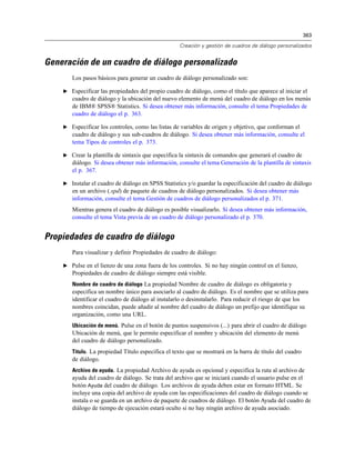 363

                                                   Creación y gestión de cuadros de diálogo personalizados


Generación de un cuadro de diálogo personalizado
       Los pasos básicos para generar un cuadro de diálogo personalizado son:

    E Especificar las propiedades del propio cuadro de diálogo, como el título que aparece al iniciar el
       cuadro de diálogo y la ubicación del nuevo elemento de menú del cuadro de diálogo en los menús
       de IBM® SPSS® Statistics. Si desea obtener más información, consulte el tema Propiedades de
       cuadro de diálogo el p. 363.

    E Especificar los controles, como las listas de variables de origen y objetivo, que conforman el
       cuadro de diálogo y sus sub-cuadros de diálogo. Si desea obtener más información, consulte el
       tema Tipos de controles el p. 373.

    E Crear la plantilla de sintaxis que especifica la sintaxis de comandos que generará el cuadro de
       diálogo. Si desea obtener más información, consulte el tema Generación de la plantilla de sintaxis
       el p. 367.

    E Instalar el cuadro de diálogo en SPSS Statistics y/o guardar la especificación del cuadro de diálogo
       en un archivo (.spd) de paquete de cuadros de diálogo personalizados. Si desea obtener más
       información, consulte el tema Gestión de cuadros de diálogo personalizados el p. 371.
       Mientras genera el cuadro de diálogo es posible visualizarlo. Si desea obtener más información,
       consulte el tema Vista previa de un cuadro de diálogo personalizado el p. 370.


Propiedades de cuadro de diálogo
       Para visualizar y definir Propiedades de cuadro de diálogo:

    E Pulse en el lienzo de una zona fuera de los controles. Si no hay ningún control en el lienzo,
       Propiedades de cuadro de diálogo siempre está visible.
       Nombre de cuadro de diálogo La propiedad Nombre de cuadro de diálogo es obligatoria y
       especifica un nombre único para asociarlo al cuadro de diálogo. Es el nombre que se utiliza para
       identificar el cuadro de diálogo al instalarlo o desinstalarlo. Para reducir el riesgo de que los
       nombres coincidan, puede añadir al nombre del cuadro de diálogo un prefijo que identifique su
       organización, como una URL.
       Ubicación de menú. Pulse en el botón de puntos suspensivos (...) para abrir el cuadro de diálogo
       Ubicación de menú, que le permite especificar el nombre y ubicación del elemento de menú
       del cuadro de diálogo personalizado.
       Título. La propiedad Título especifica el texto que se mostrará en la barra de título del cuadro
       de diálogo.
       Archivo de ayuda. La propiedad Archivo de ayuda es opcional y especifica la ruta al archivo de
       ayuda del cuadro de diálogo. Se trata del archivo que se iniciará cuando el usuario pulse en el
       botón Ayuda del cuadro de diálogo. Los archivos de ayuda deben estar en formato HTML. Se
       incluye una copia del archivo de ayuda con las especificaciones del cuadro de diálogo cuando se
       instala o se guarda en un archivo de paquete de cuadros de diálogo. El botón Ayuda del cuadro de
       diálogo de tiempo de ejecución estará oculto si no hay ningún archivo de ayuda asociado.
 