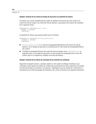 368

Capítulo 19


              Ejemplo: Inclusión de los valores de tiempo de ejecución en la plantilla de sintaxis

              Considere una versión simplificada del cuadro de diálogo Frecuencias que sólo contiene un
              control de lista de origen y un control de lista de destino, y que genera una sintaxis de comandos
              de la siguiente forma:

              FREQUENCIES VARIABLES=var1 var2...
               /FORMAT = NOTABLE
                /BARCHART.

              La plantilla de sintaxis que generar podría tener el formato:

              FREQUENCIES VARIABLES=%%lista_destinos%%
                /FORMAT = NOTABLE
                /BARCHART.

                 %%lista_destinos%% es el valor de la propiedad Identificados del control de lista de
                  destinos. En el tiempo de ejecución se sustituirán por el valor actual de la propiedad Sintaxis
                  del control.
                 Al definir la propiedad Sintaxis del control de lista de destino como %%EsteValor%% se
                  especifica que, en el tiempo de ejecución, el valor actual de la propiedad será el valor del
                  control, que es el conjunto de variables en la lista de destinos.

              Ejemplo: Inclusión de la sintaxis de comandos de los controles de contenedor

              Siguiendo el ejemplo anterior, considere añadir un sub-cuadro de diálogo Estadísticos que
              contenga un único grupo de casillas de verificación que permitan al usuario especificar una media,
              una desviación típica, un mínimo y un máximo. Supongamos que las casillas de verificación se
              encuentran en un control de grupos de elementos, tal y como se muestra en la siguiente ilustración.
 