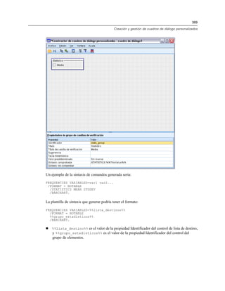 369

                                            Creación y gestión de cuadros de diálogo personalizados




Un ejemplo de la sintaxis de comandos generada sería:

FREQUENCIES VARIABLES=var1 var2...
 /FORMAT = NOTABLE
  /STATISTICS MEAN STDDEV
  /BARCHART.

La plantilla de sintaxis que generar podría tener el formato:

FREQUENCIES VARIABLES=%%lista_destinos%%
  /FORMAT = NOTABLE
  %%grupo_estadísticos%%
  /BARCHART.

   %%lista_destino%% es el valor de la propiedad Identificador del control de lista de destino,
    y %%grupo_estadísticos%% es el valor de la propiedad Identificador del control del
    grupo de elementos.
 