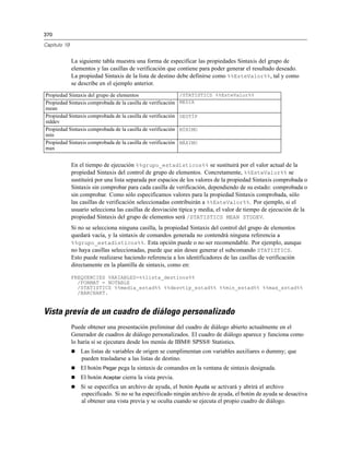 370

Capítulo 19


              La siguiente tabla muestra una forma de especificar las propiedades Sintaxis del grupo de
              elementos y las casillas de verificación que contiene para poder generar el resultado deseado.
              La propiedad Sintaxis de la lista de destino debe definirse como %%EsteValor%%, tal y como
              se describe en el ejemplo anterior.
Propiedad Sintaxis del grupo de elementos                     /STATISTICS %%EsteValor%%
Propiedad Sintaxis comprobada de la casilla de verificación   MEDIA
mean
Propiedad Sintaxis comprobada de la casilla de verificación   DESTÍP
stddev
Propiedad Sintaxis comprobada de la casilla de verificación   MÍNIMO
min
Propiedad Sintaxis comprobada de la casilla de verificación   MÁXIMO
max


              En el tiempo de ejecución %%grupo_estadísticos%% se sustituirá por el valor actual de la
              propiedad Sintaxis del control de grupo de elementos. Concretamente, %%EsteValor%% se
              sustituirá por una lista separada por espacios de los valores de la propiedad Sintaxis comprobada o
              Sintaxis sin comprobar para cada casilla de verificación, dependiendo de su estado: comprobada o
              sin comprobar. Como sólo especificamos valores para la propiedad Sintaxis comprobada, sólo
              las casillas de verificación seleccionadas contribuirán a %%EsteValor%%. Por ejemplo, si el
              usuario selecciona las casillas de desviación típica y media, el valor de tiempo de ejecución de la
              propiedad Sintaxis del grupo de elementos será /STATISTICS MEAN STDDEV.
              Si no se selecciona ninguna casilla, la propiedad Sintaxis del control del grupo de elementos
              quedará vacía, y la sintaxis de comandos generada no contendrá ninguna referencia a
              %%grupo_estadísticos%%. Esta opción puede o no ser recomendable. Por ejemplo, aunque
              no haya casillas seleccionadas, puede que aún desee generar el subcomando STATISTICS.
              Esto puede realizarse haciendo referencia a los identificadores de las casillas de verificación
              directamente en la plantilla de sintaxis, como en:

              FREQUENCIES VARIABLES=%%lista_destinos%%
                /FORMAT = NOTABLE
                /STATISTICS %%media_estad%% %%desvtip_estad%% %%min_estad%% %%max_estad%%
                /BARCHART.


Vista previa de un cuadro de diálogo personalizado
              Puede obtener una presentación preliminar del cuadro de diálogo abierto actualmente en el
              Generador de cuadros de diálogo personalizados. El cuadro de diálogo aparece y funciona como
              lo haría si se ejecutara desde los menús de IBM® SPSS® Statistics.
                 Las listas de variables de origen se cumplimentan con variables auxiliares o dummy; que
                  pueden trasladarse a las listas de destino.
                 El botón Pegar pega la sintaxis de comandos en la ventana de sintaxis designada.
                 El botón Aceptar cierra la vista previa.
                 Si se especifica un archivo de ayuda, el botón Ayuda se activará y abrirá el archivo
                  especificado. Si no se ha especificado ningún archivo de ayuda, el botón de ayuda se desactiva
                  al obtener una vista previa y se oculta cuando se ejecuta el propio cuadro de diálogo.
 