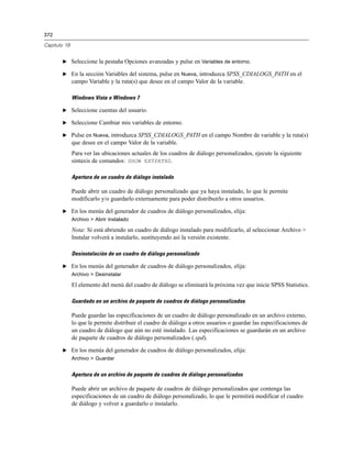 372

Capítulo 19


       E Seleccione la pestaña Opciones avanzadas y pulse en Variables de entorno.

       E En la sección Variables del sistema, pulse en Nueva, introduzca SPSS_CDIALOGS_PATH en el
              campo Variable y la ruta(s) que desee en el campo Valor de la variable.

              Windows Vista o Windows 7

       E Seleccione cuentas del usuario.

       E Seleccione Cambiar mis variables de entorno.

       E Pulse en Nueva, introduzca SPSS_CDIALOGS_PATH en el campo Nombre de variable y la ruta(s)
              que desee en el campo Valor de la variable.
              Para ver las ubicaciones actuales de los cuadros de diálogo personalizados, ejecute la siguiente
              sintaxis de comandos: SHOW EXTPATHS.

              Apertura de un cuadro de diálogo instalado

              Puede abrir un cuadro de diálogo personalizado que ya haya instalado, lo que le permite
              modificarlo y/o guardarlo externamente para poder distribuirlo a otros usuarios.

       E En los menús del generador de cuadros de diálogo personalizados, elija:
              Archivo > Abrir instalado

              Nota: Si está abriendo un cuadro de diálogo instalado para modificarlo, al seleccionar Archivo >
              Instalar volverá a instalarlo, sustituyendo así la versión existente.

              Desinstalación de un cuadro de diálogo personalizado

       E En los menús del generador de cuadros de diálogo personalizados, elija:
              Archivo > Desinstalar

              El elemento del menú del cuadro de diálogo se eliminará la próxima vez que inicie SPSS Statistics.

              Guardado en un archivo de paquete de cuadros de diálogo personalizados

              Puede guardar las especificaciones de un cuadro de diálogo personalizado en un archivo externo,
              lo que le permite distribuir el cuadro de diálogo a otros usuarios o guardar las especificaciones de
              un cuadro de diálogo que aún no esté instalado. Las especificaciones se guardarán en un archivo
              de paquete de cuadros de diálogo personalizados (.spd).

       E En los menús del generador de cuadros de diálogo personalizados, elija:
              Archivo > Guardar


              Apertura de un archivo de paquete de cuadros de diálogo personalizados

              Puede abrir un archivo de paquete de cuadros de diálogo personalizados que contenga las
              especificaciones de un cuadro de diálogo personalizado, lo que le permitirá modificar el cuadro
              de diálogo y volver a guardarlo o instalarlo.
 