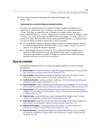 373

                                                    Creación y gestión de cuadros de diálogo personalizados


    E En los menús del generador de cuadros de diálogo personalizados, elija:
       Archivo > Abrir


       Copia manual de un cuadro de diálogo personalizado instalado

       Por defecto, las especificaciones de un cuadro de diálogo instalado se almacenan en la
       carpeta ext/lib/<Nombre del cuadro de diálogo> del directorio de instalación de Windows
       y Linux. Para Mac, las especificaciones se guardan en la carpeta /Library/Application
       Support/IBM/SPSS/Statistics/<versión>/CustomDialogs/<Nombre de cuadro de diálogo>, donde
       <versión> es la versión de dos dígitos de SPSS Statistics, por ejemplo, 20. Puede copiar esta
       carpeta en la misma ubicación relativa en otra instancia de SPSS Statistics y se reconocerá como
       un cuadro de diálogo instalado la próxima que se inicie la instancia.
          Si ha especificado ubicaciones alternativas para los cuadros de diálogo instalados mediante
           la variable de entorno SPSS_CDIALOGS_PATH , copie la carpeta <Nombre de cuadro de
           diálogo> de la ubicación alternativa adecuada.
          Si se han definido ubicaciones alternativas de los cuadros de diálogo instalados para la
           instancia de SPSS Statistics en la que está copiando, puede copiar en cualquiera de las
           ubicaciones especificadas y el cuadro de diálogo se reconocerá como cuadro de diálogo
           instalado la próxima vez que se inicie esa instancia.


Tipos de controles
       La paleta de herramientas ofrece los controles que pueden añadirse a un cuadro de diálogo
       personalizado.
          Lista de origen: Una lista de variables de origen del conjunto de datos activo. Si desea obtener
           más información, consulte el tema Lista de origen el p. 374.
          Lista de destino: Destino para las variables transferidas desde la lista de origen. Si desea
           obtener más información, consulte el tema Lista de destino el p. 375.
          Casilla de verificación. Una única casilla de verificación. Si desea obtener más información,
           consulte el tema Casilla de verificación el p. 376.
          Cuadro combinado: Cuadro combinado para la creación de listas desplegables. Si desea obtener
           más información, consulte el tema Controles de cuadro combinado y cuadro de lista el p. 377.
          Cuadro de lista: Un cuadro de lista para crear listas de selección única o listas de selección
           múltiples. Si desea obtener más información, consulte el tema Controles de cuadro combinado
           y cuadro de lista el p. 377.
          Control de texto: Cuadro de texto que acepta la introducción de cualquier texto. Si desea
           obtener más información, consulte el tema Control de texto el p. 379.
          Control de número: Cuadro de texto que sólo admite la introducción de valores numéricos. Si
           desea obtener más información, consulte el tema Control de número el p. 379.
          Control de texto estático: Control para mostrar texto estático. Si desea obtener más
           información, consulte el tema Control de texto estático el p. 380.
          Grupo de elementos: Contenedor para agrupar un conjunto de controles, como un conjunto
           de casillas de verificación. Si desea obtener más información, consulte el tema Grupo de
           elementos el p. 380.
 