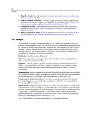 374

Capítulo 19


                 Grupo de selección: Grupo de selección. Si desea obtener más información, consulte el tema
                  Grupo de selección el p. 381.
                 Grupo de casillas de verificación: Contenedor par aun conjunto de controles que se activan
                  o desactivan como grupo, mediante una única casilla de verificación. Si desea obtener más
                  información, consulte el tema Grupo de casillas de verificación el p. 382.
                 Explorador de archivos: Control para examinar el sistema de archivos con el fin de abrir o
                  guardar un archivo. Si desea obtener más información, consulte el tema Explorador de
                  archivos el p. 383.
                 Botón de sub-cuadro de diálogo: Botón que permite iniciar un sub-cuadro de diálogo. Si desea
                  obtener más información, consulte el tema Botón de sub-cuadro de diálogo el p. 385.


Lista de origen
              El control Lista de variables de origen muestra la lista de variables del conjunto de datos activo
              que están disponibles para el usuario final del cuadro de diálogo. Puede mostrar todas las variables
              del conjunto de datos activo (el conjunto por defecto) o bien filtrar la lista en función del nivel de
              medición y tipo, por ejemplo, variables numéricas que tengan un nivel de medición de escala. El
              uso de un control de lista de origen implica el uso de uno o más controles de Lista de destino. El
              control Lista de origen tiene las siguientes propiedades:
              Identificador. Identificador único del control.
              Título. Título opcional que aparece por encima del control. Si el título tiene múltiples líneas,
              utilice n para indicar los saltos de línea.
              Sugerencia. Texto de sugerencia opcional que aparece cuando el usuario pasa por encima del
              control. El texto especificado sólo aparece al pasar el ratón sobre el área de título del control.
              Si pasa el ratón sobre una de las variables enumeradas se mostrará el nombre y la etiqueta
              de la variable.
              Tecla mnemónica. Carácter opcional del título que se debe usar como método abreviado de teclado
              para el control. El carácter aparece subrayado en el título. El método abreviado se activa pulsando
              Alt+[tecla mnemónica]. La propiedad Tecla mnemónica no es compatible con Mac.
              Transferencias de variables. Especifica si las variables transferidas desde la lista de origen a la
              lista de destino permanecerán en la lista de origen (Copiar variables), o si se eliminarán de la
              lista de origen (Mover variables).
              Filtro de variables. Le permite filtrar el conjunto de variables que se muestran en el control. Puede
              filtrar en función del tipo de variable y el nivel de medición, así como especificar que se incluyan
              múltiples conjuntos de respuestas en la lista de variables. Pulse en el botón de puntos suspensivos
              (...) para abrir el cuadro de diálogo Filtro. También puede abrir el cuadro de diálogo Filtro
              pulsando dos veces en el control Lista de origen en el lienzo. Si desea obtener más información,
              consulte el tema Filtrado de listas de variables el p. 376.
              Nota: El control Lista de origen no puede añadirse a un sub-cuadro de diálogo.
 