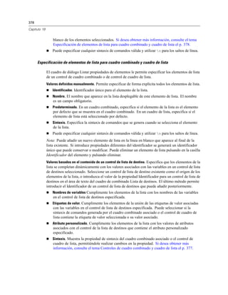 378

Capítulo 19


                  blanco de los elementos seleccionados. Si desea obtener más información, consulte el tema
                  Especificación de elementos de lista para cuadro combinado y cuadro de lista el p. 378.
                 Puede especificar cualquier sintaxis de comandos válida y utilizar n para los saltos de línea.


      Especificación de elementos de lista para cuadro combinado y cuadro de lista

              El cuadro de diálogo Listar propiedades de elementos le permite especificar los elementos de lista
              de un control de cuadro combinado o de control de cuadro de lista.
              Valores definidos manualmente. Permite especificar de forma explícita todos los elementos de lista.
                 Identificador. Identificador único para el elemento de la lista.
                 Nombre. El nombre que aparece en la lista desplegable de este elemento de lista. El nombre
                  es un campo obligatorio.
                 Predeterminado. En un cuadro combinado, especifica si el elemento de la lista es el elemento
                  por defecto que se muestra en el cuadro combinado. En un cuadro de lista, especifica si el
                  elemento de lista está seleccionado por defecto.
                 Sintaxis. Especifica la sintaxis de comandos que se genera cuando se selecciona el elemento
                  de la lista.
                 Puede especificar cualquier sintaxis de comandos válida y utilizar n para los saltos de línea.
              Nota: Puede añadir un nuevo elemento de lista en la línea en blanco que aparece al final de la
              lista existente. Si introduce propiedades diferentes del identificador se generará un identificador
              único que puede conservar o modificar. Puede eliminar un elemento de lista pulsando en la casilla
              Identificador del elemento y pulsando eliminar.
              Valores basados en el contenido de un control de lista de destino. Especifica que los elementos de la
              lista se completan dinámicamente con los valores asociados con las variables en un control de lista
              de destinos seleccionado. Seleccione un control de lista de destino existente como el origen de los
              elementos de la lista, o introduzca el valor de la propiedad Identificador para un control de lista de
              destinos en el área de texto del cuadro de combinado Lista de destinos. El último método permite
              introducir el Identificador de un control de lista de destinos que puede añadir posteriormente.
                 Nombres de variables Cumplimente los elementos de la lista con los nombres de las variables
                  en el control de lista de destinos especificada.
                 Etiquetas de valor. Cumplimente los elementos de la unión de las etiquetas de valor asociadas
                  con las variables en el control de lista de destinos especificada. Puede seleccionar si la
                  sintaxis de comandos generada por el cuadro combinado asociado o el control de cuadro de
                  lista contiene la etiqueta de valor seleccionada o su valor asociado.
                 Atributo personalizado. Cumplimente los elementos de la lista con los valores de atributos
                  asociados con el control de la lista de destinos que contiene el atributo personalizado
                  especificado.
                 Sintaxis. Muestra la propiedad de sintaxis del cuadro combinado asociado o el control de
                  cuadro de lista, permitiéndole realizar cambios en la propiedad. Si desea obtener más
                  información, consulte el tema Controles de cuadro combinado y cuadro de lista el p. 377.
 