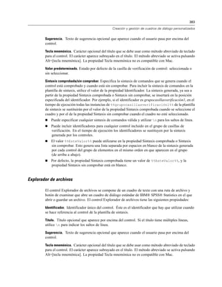 383

                                                      Creación y gestión de cuadros de diálogo personalizados


        Sugerencia. Texto de sugerencia opcional que aparece cuando el usuario pasa por encima del
        control.

        Tecla mnemónica. Carácter opcional del título que se debe usar como método abreviado de teclado
        para el control. El carácter aparece subrayado en el título. El método abreviado se activa pulsando
        Alt+[tecla mnemónica]. La propiedad Tecla mnemónica no es compatible con Mac.

        Valor predeterminado. Estado por defecto de la casilla de verificación de control: seleccionada o
        sin seleccionar.

        Sintaxis comprobada/sin comprobar. Especifica la sintaxis de comandos que se genera cuando el
        control está comprobado y cuando está sin comprobar. Para incluir la sintaxis de comandos en la
        plantilla de sintaxis, utilice el valor de la propiedad Identificador. La sintaxis generada, ya sea a
        partir de la propiedad Sintaxis comprobada o Sintaxis sin comprobar, se insertará en la posición
        especificada del identificador. Por ejemplo, si el identificador es grupocasillasverificación1, en el
        tiempo de ejecución todas las instancias de %%grupocasillasverificación1%% de la plantilla
        de sintaxis se sustituirán por el valor de la propiedad Sintaxis comprobada cuando se seleccione el
        cuadro y por el de la propiedad Sintaxis sin comprobar cuando el cuadro no esté seleccionado.
           Puede especificar cualquier sintaxis de comandos válida y utilizar n para los saltos de línea.
           Puede incluir identificadores para cualquier control incluido en el grupo de casillas de
            verificación. En el tiempo de ejecución los identificadores se sustituyen por la sintaxis
            generada por los controles.
           El valor %%EsteValor%% puede utilizarse en la propiedad Sintaxis comprobada o Sintaxis
            sin comprobar. Esto genera una lista separada por espacios en blanco de la sintaxis generada
            por cada control del grupo de elementos en el mismo orden en que aparecen en el grupo
            (de arriba a abajo).
           Por defecto, la propiedad Sintaxis comprobada tiene un valor de %%EsteValor%%, y la
            propiedad Sintaxis sin comprobar está en blanco.


Explorador de archivos

        El control Explorador de archivos se compone de un cuadro de texto con una ruta de archivo y
        botón de examinar que abre un cuadro de diálogo estándar de IBM® SPSS® Statistics en el que
        abrir o guardar un archivo. El control Explorador de archivos tiene las siguientes propiedades:

        Identificador. Identificador único del control. Éste es el identificador que hay que utilizar cuando
        se hace referencia al control de la plantilla de sintaxis.

        Título. Título opcional que aparece por encima del control. Si el título tiene múltiples líneas,
        utilice n para indicar los saltos de línea.

        Sugerencia. Texto de sugerencia opcional que aparece cuando el usuario pasa por encima del
        control.

        Tecla mnemónica. Carácter opcional del título que se debe usar como método abreviado de teclado
        para el control. El carácter aparece subrayado en el título. El método abreviado se activa pulsando
        Alt+[tecla mnemónica]. La propiedad Tecla mnemónica no es compatible con Mac.
 